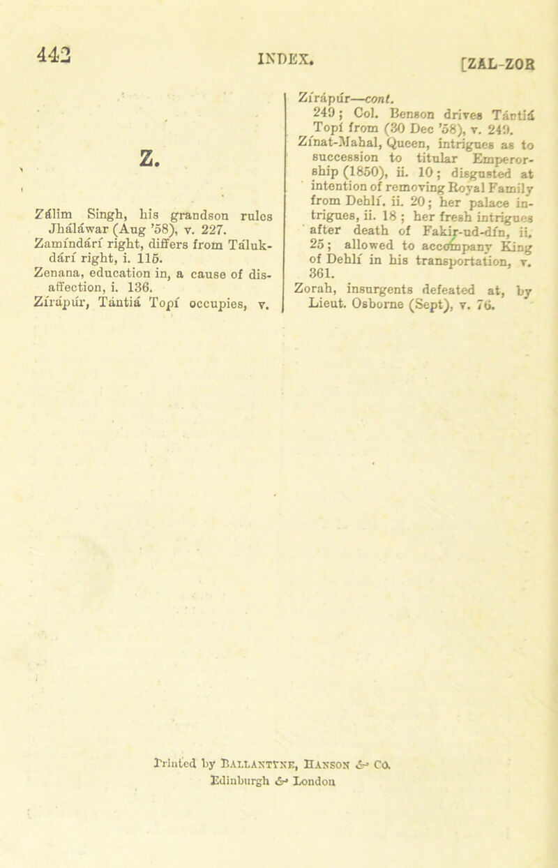 [ZAL-ZOR z. ZAlim Singh, his grandson rules Jhalawar (Aug ’58), v. 227. Zamfndari right, differs from Taluk- dari right, i. 115. Zenana, education in, a cause of dis- affection, i. 136. Zirapiir, Tantia Topi occupies, v. Zirapur—cont. 249; Col. Benson drives Tantid r Top! from (30 Dec ’58), v. 249. Zinat-iMahal, Queen, intrigues as to succession to titular Emperor- ship (1850), ii. 10; disgusted at intention of removing Royal Family from Debit, ii. 20; her palace in- trigues, ii. 18 ; her fresh intrigues after death of Fakir-ud-dfn, ii. 25; allowed to accompany King of Dehli in his transportation, v. 361. Zorah, insurgents defeated at, by Lieut. Osborne (Sept), v. 76. Friiiicd by UALLANTVNK, HANSON <$r> CO. Edinburgh <&■» London