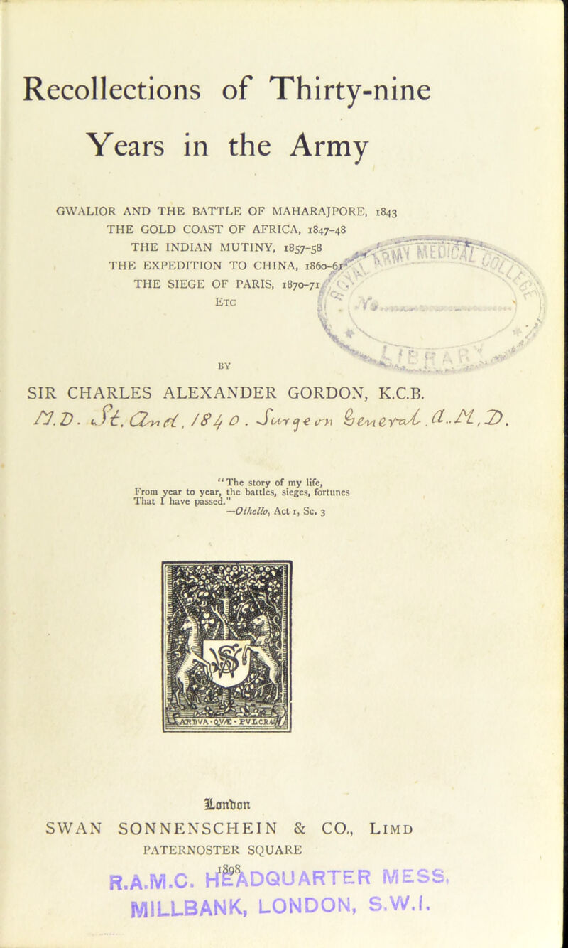 Recollections of Thirty-nine Years in the Army GWALIOR AND THE BATTLE OF MAHARAJPORE, 1843 THE GOLD COAST OF AFRICA, 1847-48 THE INDIAN MUTINY, 1857-58 THE EXPEDITION TO CHINA, i86o-67^\ - THE SIEGE OF PARIS, 1870-71^) < > • etc .. t sr BY i -T ■ ^ ^ if A-/ P-V SIR CHARLES ALEXANDER GORDON, K.C.B. ^. D • ft, f ^^ O . S'Mi ^ e (T>\ ^€miC rU.a..H,^ “The story of my life. From year to year, the battles, sieges, fortunes That I have passed. —Othello, Act I, Sc. 3 3Lontion SWAN SONNENSCHEIN & CO,, Limd PATERNOSTER SQUARE R.A.M.C. hf^DQUARTER MESS MILLBANK, LONDON, S.W.I,