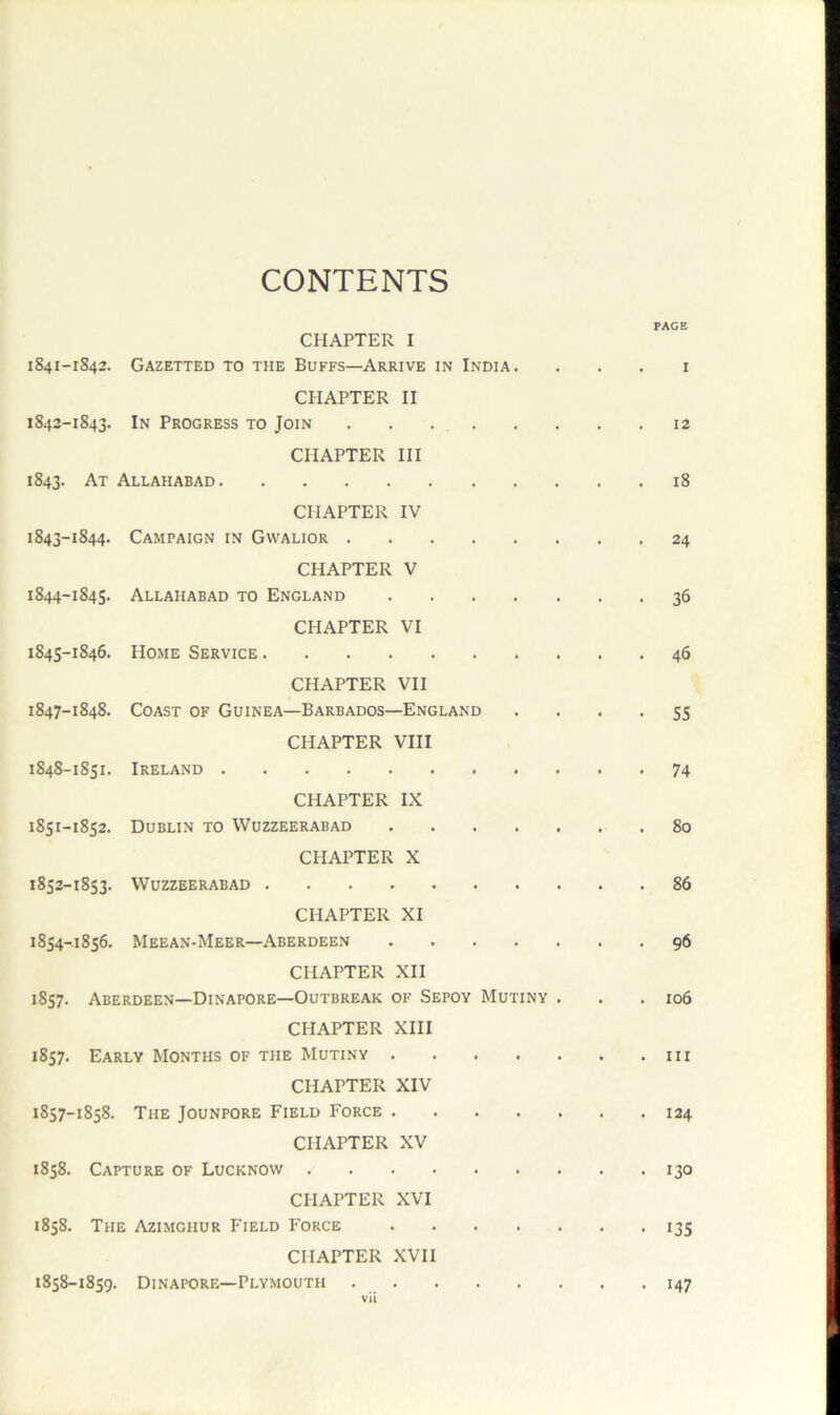 CONTENTS PAGE CHAPTER I 1S41-1842. Gazetted to the Buffs—Arrive in India. . . . i CPI AFTER II 1842- 1843. In Progress to Join 12 CHAPTER HI 1843. At Allahabad 18 CHAPTER IV 1843- 1844. Campaign in Gwalior 24 CHAPTER V 1844- 1845. Allahabad to England 36 CHAPTER VI 1845- 1846. Home Service 46 CHAPTER VII 1847- 1848. Coast of Guinea—Barbados—England .... 55 CHAPTER VIII 1848- 1851. Ireland 74 CHAPTER IX 1851- 1852. Dublin to Wuzzeerabad 80 CHAPTER X 1852- 1853. Wuzzeerabad 86 CHAPTER XI 1854-1856. Meean-Meer—Aberdeen 96 CHAPTER XII 1857. Aberdeen—Dinapore—Outbreak of Sepoy Mutiny . . .106 CHAPTER XIII 1857. Early Months of the Mutiny CHAPTER XIV 1857- 1858. The Jounpore Field Force 124 CHAPTER XV 1858. Capture of Lucknow 130 CHAPTER XVI 1858. The Azimghur Field Force 135 CHAPTER XVII 1858- 1859. Dinapore—Plymouth 147