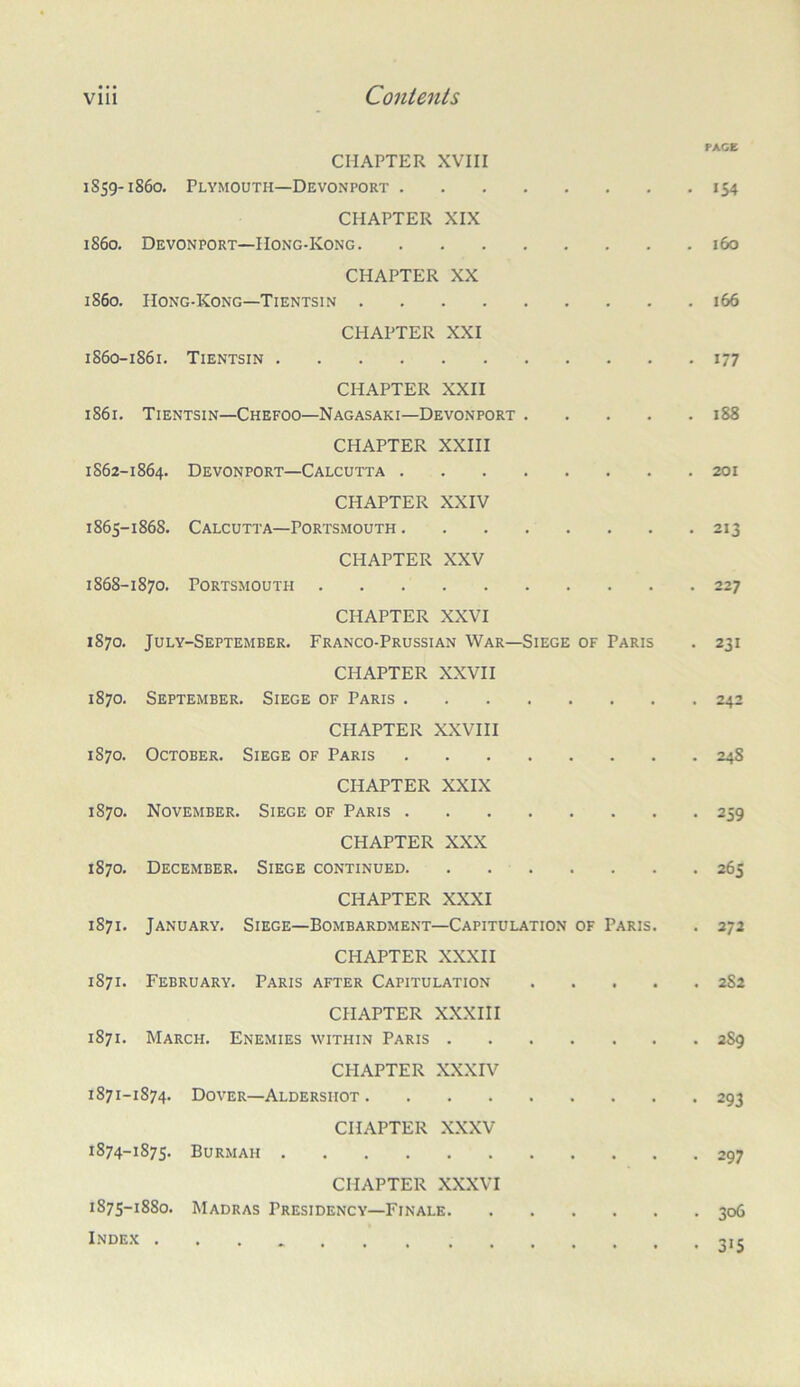 PACE CHAPTER XVIII 1859-1860. Plymouth—Devonport 154 CHAPTER XIX i860. Devonport—IIong-Kong 160 CHAPTER XX 1860. Hong-Kong—Tientsin 166 CHAPTER XXI 1S60-1861. Tientsin 177 CHAPTER XXII 1861. Tientsin—Chefoo—Nagasaki—Devonport 188 CHAPTER XXIII 1862-1864. Devonport—Calcutta 201 CHAPTER XXIV 1865-1868. Calcutta—Portsmouth 213 CHAPTER XXV 1868-1870, Portsmouth 227 CHAPTER XXVI 1870, July-September. Franco-Prussian War—Siege of Paris . 231 CHAPTER XXVII 1870. September. Siege of Paris 242 CHAPTER XXVIII 1870, October. Siege of Paris 248 CHAPTER XXIX 1870. November. Siege of Paris 259 CHAPTER XXX 1870, December. Siege continued 265 CHAPTER XXXI 1871, January. Siege—Bombardment—Capitulation of Paris. . 272 CHAPTER XXXII 1871. February. Paris after Capitulation 2S2 CHAPTER XXXIII 1871. March. Enemies within Paris 2S9 CHAPTER XXXIV 1871-1874. Dover—Aldershot 293 CHAPTER XXXV 1874- 1875. Burmah 297 CHAPTER XXXVI 1875- 1880. Madras Presidency—Finale 306 Inde.k 315