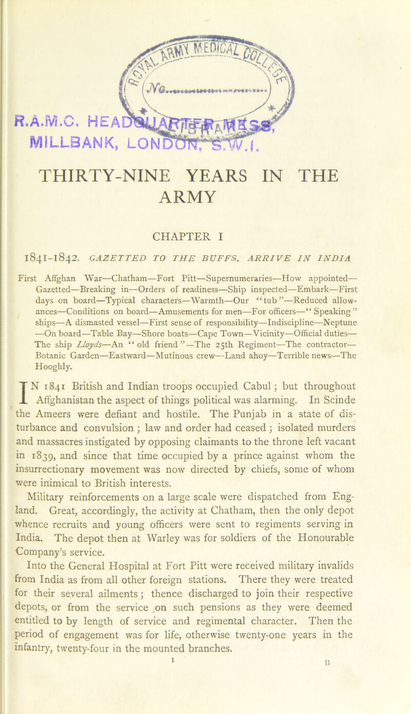 THIRTY-NINE YEARS IN THE ARMY CHAPTER I 1841-1842. GAZETTED TO THE BUFFS. ARRIVE IN INDIA First Affghan War—Chatham—Fort Pitt—Supernumeraries—How appointed— Gazetted—Breaking in—Orders of readiness—Ship inspected—Embark—First days on board—Typical characters—Warmth—Our “tub”—Reduced allow- ances—Conditions on board—Amusements for men—For officers—“ Speaking” ships—A dismasted vessel—First sense of responsibility—Indiscipline—Neptune —On board—Table Bay—Shore boats—Cape Town—Vicinity—Official duties— The ship Lloyds—An “old friend”—The 25th Regiment—The contractor— Botanic Garden—Eastward—Mutinous crew—Land ahoy—Terrible news—The Hooghly. IN 1841 British and Indian troops occupied Cabul; but throughout Affghanistan the aspect of things political was alarming. In Scinde the Ameers were defiant and hostile. The Punjab in a state of dis- turbance and convulsion ; law and order had ceased ; isolated murders and massacres instigated by opposing claimants to the throne left vacant in 1839, and since that time occupied by a prince against whom the insurrectionary movement was now directed by chiefs, some of whom were inimical to British interests. Military reinforcements on a large scale were dispatched from Eng- land. Great, accordingly, the activity at Chatham, then the only depot whence recruits and young officers were sent to regiments serving in India. The depot then at Warley was for soldiers of the Honourable Company’s service. Into the General Hospital at Fort Pitt were received military invalids from India as from all other foreign stations. There they were treated for their several ailments; thence discharged to join their respective depots, or from the service on such pensions as they were deemed entitled to by length of service and regimental character. Then the period of engagement was for life, otherwise twenty-one years in the infantry, twenty-four in the mounted branches.