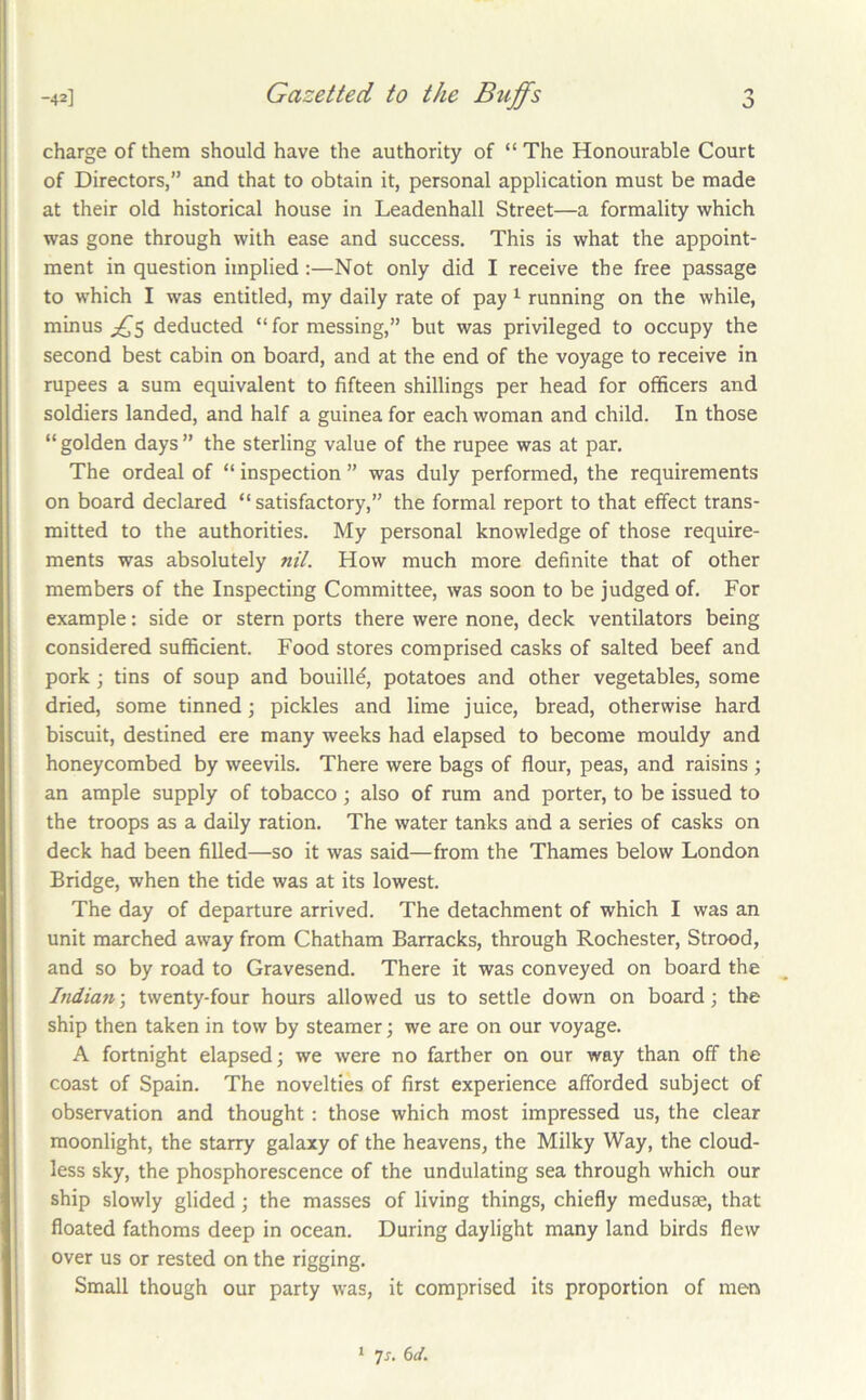 charge of them should have the authority of “ The Honourable Court of Directors,” and that to obtain it, personal application must be made at their old historical house in Leadenhall Street—a formality which was gone through with ease and success. This is what the appoint- ment in question implied:—Not only did I receive the free passage to which I was entitled, my daily rate of pay ^ running on the while, minus deducted “ for messing,” but was privileged to occupy the second best cabin on board, and at the end of the voyage to receive in rupees a sum equivalent to fifteen shillings per head for officers and soldiers landed, and half a guinea for each woman and child. In those “ golden days ” the sterling value of the rupee was at par. The ordeal of “ inspection ” was duly performed, the requirements on board declared “ satisfactory,” the formal report to that effect trans- mitted to the authorities. My personal knowledge of those require- ments was absolutely «//. How much more definite that of other members of the Inspecting Committee, was soon to be judged of. For example: side or stern ports there were none, deck ventilators being considered sufficient. Food stores comprised casks of salted beef and pork; tins of soup and bouille, potatoes and other vegetables, some dried, some tinned; pickles and lime juice, bread, otherwise hard biscuit, destined ere many weeks had elapsed to become mouldy and honeycombed by weevils. There were bags of flour, peas, and raisins ; an ample supply of tobacco; also of rum and porter, to be issued to the troops as a daily ration. The water tanks and a series of casks on deck had been filled—so it was said—from the Thames below London Bridge, when the tide was at its lowest. The day of departure arrived. The detachment of which I was an unit marched away from Chatham Barracks, through Rochester, Strood, and so by road to Gravesend. There it was conveyed on board the India7i\ twenty-four hours allowed us to settle down on board; the ship then taken in tow by steamer; we are on our voyage. A fortnight elapsed; we were no farther on our way than off the coast of Spain. The novelties of first experience afforded subject of observation and thought: those which most impressed us, the clear moonlight, the starry galaxy of the heavens, the Milky Way, the cloud- less sky, the phosphorescence of the undulating sea through which our ship slowly glided; the masses of living things, chiefly medusae, that floated fathoms deep in ocean. During daylight many land birds flew over us or rested on the rigging. Small though our party was, it comprised its proportion of men * 7x. 6d.