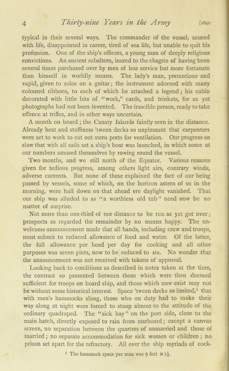 typical in their several ways. The commander of the vessel, soured with life, disappointed in career, tired of sea life, but unable to quit his profession. One of the ship’s officers, a yOung man of deeply religious convictions. An ancient subaltern, inured to the chagrin of having been several times purchased over by men of less service but more fortunate than himself in worldly means. The lady’s man, pretentious and vapid, given to solos on a guitar; the instrument adorned vrith many coloured ribbons, to each of which he attached a legend; his cabin decorated with little bits of “work,” cards, and trinkets, for as yet photographs had not been invented. The irascible person, ready to take offence at trifles, and in other ways uncertain, A month on board ; the Canary Islands faintly seen in the distance. Already heat and stuffiness ’tween decks so unpleasant that carpenters were set to work to cut out stern ports for ventilation. Our progress so slow that with all sails set a ship’s boat was launched, in which some of our numbers amused themselves by rowing round the vessel. Two months, and we still north of the Equator. Various reasons given for tedious progress, among others light airs, contrary winds, adverse currents. But none of these explained the fact of our being passed by vessels, some of which, on the horizon astern of us in the morning, were hull down on that ahead ere daylight vanished. That our ship was alluded to as “a worthless old tub” need now be no matter of surprise. Not more than one-third of our distance to be run as yet got over; prospects as regarded the remainder by no means happy. The un- welcome announcement made that all hands, including crew and troops, must submit to reduced allowance of food and water. Of the latter, the full allowance per head per day for cooking and all other purposes was seven pints, now to be reduced to six. No \vonder that the announcement was not received with tokens of approvah Looking back to conditions as described in notes taken at the time, the contrast so presented between those which were then deemed sufficient for troops on board ship, and those which now exist may not be without some historical interest. Space ’tween decks so limited,* that with men’s hammocks slung, those who on duty had to make their way along at night were forced to stoop almost to the attitude of the ordinary quadruped. The “sick bay” on the port side, close to the main hatch, directly exposed to rain from starboard; except a canvas screen, no separation between the quarters of unmarried and those of married; no separate accommodation for sick women or children ; no prison set apart for the refractory. All over the ship myriads of cock- * The hammock space per man was 9 feet X i J.