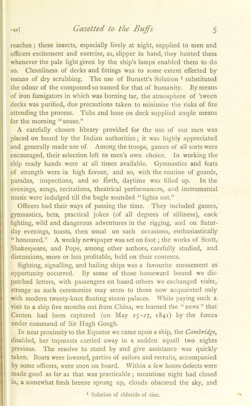 roaches; these insects, especially lively at night, supplied to men and officers excitement and exercise, as, slipper in hand, they hunted them whenever the pale light given by the ship’s lamps enabled them to do so. Cleanliness of decks and fittings was to some extent effected by means of dry scrubbing. The use of Burnett’s Solution ^ substituted the odour of the compound so named for that of humanity. By means of iron fumigators in which was burning tar, the atmosphere of ’tween decks was purified, due precautions taken to minimise the risks of fire attending the process. Tubs and hose on deck supplied ample means for the morning “souse.” A carefully chosen library provided for the use of our men was placed on board by the Indian authorities; it was highly appreciated and generally made use of Among the troops, games of all sorts were encouraged, their selection left to men’s own choice. In working the ship ready hands were at all times available. Gymnastics and feats of strength were in high favour, and so, with the routine of guards, parades, inspections, and so forth, daytime was filled up. In the evenings, songs, recitations, theatrical performances, and instrumental music were indulged till the bugle sounded “ lights out.” Officers had their ways of passing the time. They included games, gymnastics, bets, practical jokes (of all degrees of silliness), cock fighting, wild and dangerous adventures in the rigging, and on Satur- day evenings, toasts, then usual on such occasions, enthusiastically “ honoured.” A weekly newspaper was set on foot; the works of Scott, Shakespeare, and Pope, among other authors, carefully studied, and discussions, more or less profitable, held on their contents. Sighting, signalling, and hailing ships was a favourite amusement as opportunity occurred. By some of those homeward bound we dis- patched letters, with passengers on board others we exchanged visits, strange as such ceremonies may seem to those now acquainted only with modern twenty-knot floating steam palaces. While paying such a visit to a ship five months out from China, we learned the “ news ” that Canton had been captured (on May 25-27, 1841) by the forces under command of Sir Hugh Gough. In near proximity to the Equator we came upon a ship, the Cambridge, disabled, her topmasts carried away in a sudden squall two nights previous. The resolve to stand by and give assistance was quickly taken. Boats were lowered, parties of sailors and recruits, accompanied by some officers, were soon on board. Within a few hours defects were made good as far as that was practicable; meantime night had closed in, a somewhat fresh breeze sprung up, clouds obscured the sky, and ^ Solution of chloride of zinc.