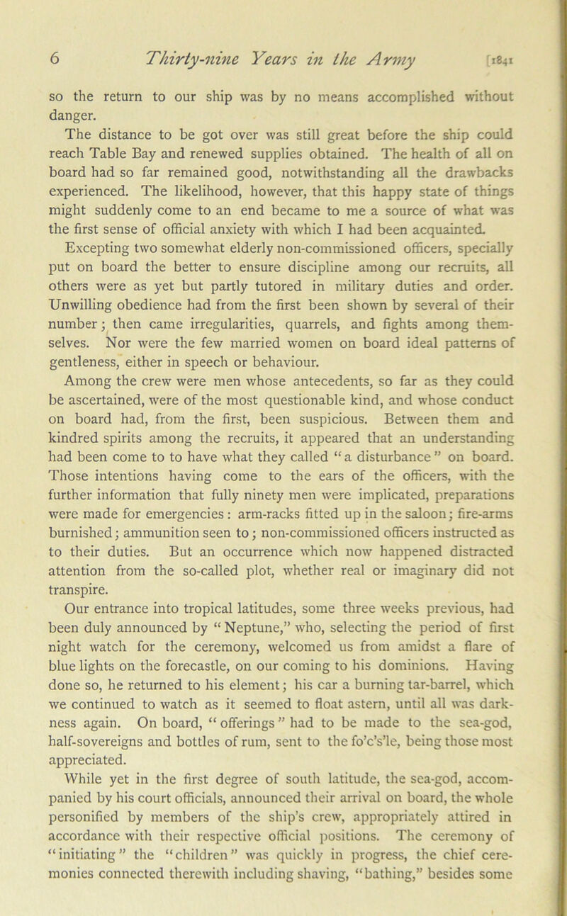 so the return to our ship was by no means accomplished without danger. The distance to be got over was still great before the ship could reach Table Bay and renewed supplies obtained. The health of all on board had so far remained good, notwithstanding all the drawbacks experienced. The likelihood, however, that this happy state of things might suddenly come to an end became to me a source of what was the first sense of official anxiety with which I had been acquainted. Excepting two somewhat elderly non-commissioned officers, specially put on board the better to ensure discipline among our recruits, all others were as yet but partly tutored in military duties and order. Unwilling obedience had from the first been shown by several of their number then came irregularities, quarrels, and fights among them- selves. Nor were the few married women on board ideal patterns of gentleness, either in speech or behaviour. Among the crew were men whose antecedents, so far as they could be ascertained, were of the most questionable kind, and whose conduct on board had, from the first, been suspicious. Between them and kindred spirits among the recruits, it appeared that an understanding had been come to to have what they called “ a disturbance ” on board. Those intentions having come to the ears of the officers, with the further information that fully ninety men were implicated, preparations were made for emergencies : arm-racks fitted up in the saloon; fire-arms burnished; ammunition seen to; non-commissioned officers instructed as to their duties. But an occurrence which now happened distracted attention from the so-called plot, whether real or imaginary did not transpire. Our entrance into tropical latitudes, some three weeks previous, had been duly announced by “ Neptune,” who, selecting the period of first night watch for the ceremony, welcomed us from amidst a flare of blue lights on the forecastle, on our coming to his dominions. Having done so, he returned to his element; his car a burning tar-barrel, which we continued to watch as it seemed to float astern, until all was dark- ness again. On board, “ offerings ” had to be made to the sea-god, half-sovereigns and bottles of rum, sent to the fo’c’s’le, being those most appreciated. While yet in the first degree of south latitude, the sea-god, accom- panied by his court officials, announced their arrival on board, the whole personified by members of the ship’s crew, appropriately attired in accordance with their respective official positions. The ceremony of “initiating” the “children” was quickly in progress, the chief cere- monies connected therewith including shaving, “bathing,” besides some