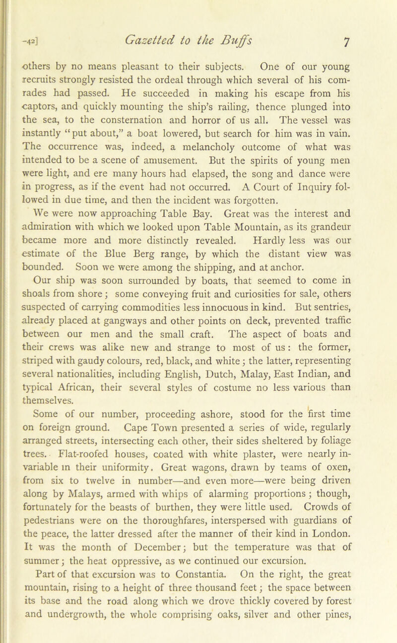 others by no means pleasant to their subjects. One of our young recruits strongly resisted the ordeal through which several of his com- rades had passed. He succeeded in making his escape from his captors, and quickly mounting the ship’s railing, thence plunged into the sea, to the consternation and horror of us all. The vessel was instantly “ put about,” a boat lowered, but search for him was in vain. The occurrence was, indeed, a melancholy outcome of what was intended to be a scene of amusement. But the spirits of young men were light, and ere many hours had elapsed, the song and dance were in progress, as if the event had not occurred. A Court of Inquiry fol- lowed in due time, and then the incident was forgotten. We were now approaching Table Bay. Great was the interest and admiration with which we looked upon Table Mountain, as its grandeur became more and more distinctly revealed. Hardly less was our estimate of the Blue Berg range, by which the distant view was bounded. Soon we were among the shipping, and at anchor. Our ship was soon surrounded by boats, that seemed to come in shoals from shore; some conveying fruit and curiosities for sale, others suspected of carrying commodities less innocuous in kind. But sentries, already placed at gangways and other points on deck, prevented traffic between our men and the small craft. The aspect of boats and their crews was alike new and strange to most of us: the former, striped with gaudy colours, red, black, and white; the latter, representing several nationalities, including English, Dutch, Malay, East Indian, and typical African, their several styles of costume no less various than themselves. Some of our number, proceeding ashore, stood for the first time on foreign ground. Cape Town presented a series of wide, regularly arranged streets, intersecting each other, their sides sheltered by foliage trees. Flat-roofed houses, coated with white plaster, were nearly in- variable m their uniformity. Great wagons, drawn by teams of oxen, from six to twelve in number—and even more—were being driven along by Malays, armed with whips of alarming proportions ; though, fortunately for the beasts of burthen, they were little used. Crowds of pedestrians were on the thoroughfares, interspersed with guardians of the peace, the latter dressed after the manner of their kind in London. It was the month of December; but the temperature was that of summer; the heat oppressive, as we continued our excursion. Part of that excursion was to Constantia. On the right, the great mountain, rising to a height of three thousand feet; the space between its base and the road along which we drove thickly covered by forest and undergrowth, the whole comprising oaks, silver and other pines.