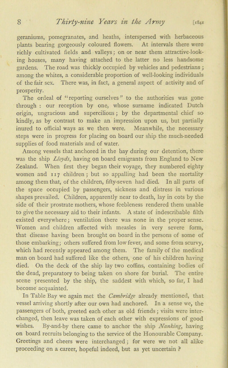 geraniums, pomegranates, and heaths, interspersed with herbaceous plants bearing gorgeously coloured flowers. At intervals there were richly cultivated fields and valleys; on or near them attractive-look- ing houses, many having attached to the latter no less handsome gardens. The road was thickly occupied by vehicles and pedestrians ; among the whites, a considerable proportion of well-looking individuals of the fair sex. There was, in fact, a general aspect of activity and of prosperity. The ordeal of “reporting ourselves” to the authorities was gone through : our reception by one, whose surname indicated Dutch origin, ungracious and supercilious; by the departmental chief so kindly, as by contrast to make an impression upon us, but partially inured to official ways as we then were. Meanwhile, the necessary steps were in progress for placing on board our ship the much-needed supplies of food materials and of water. Among vessels that anchored in the bay during our detention, there was the ship Lloyds, having on board emigrants from England to New Zealand. When first they began their voyage, they numbered eighty women and 117 children; but so appalling had been the mortality among them that, of the children, fifty-seven had died. In all parts of the space occupied by passengers, sickness and distress in various shapes prevailed. Children, apparently near to death, lay in cots by the side of their prostrate mothers, whose feebleness rendered them unable to give the necessary aid to their infants. A state of indescribable filth existed everywhere; ventilation there was none in the proper sense. Women and children affected with measles in very severe form, that disease having been brought on board in the persons of some of those embarking; others suffered from low fever, and some from scurv-y, which had recently appeared among them. The family of the medical man on board had suffered like the others, one of his children having died. On the deck of the ship lay two coffins, containing bodies of the dead, preparatory to being taken on shore for burial. The entire scene presented by the ship, the saddest with which, so far, I had become acquainted. In Table Bay we again met the Cambridge already mentioned, that vessel arriving shortly after our own had anchored. In a sense we, the passengers of both, greeted each other as old friends; visits were inter- changed, then leave was taken of each other with expressions of good wishes. By-and-by there came to anchor the ship Nanking, having on board recruits belonging to the service of the Honourable Company. Greetings and cheers were interchanged; for were we not all alike proceeding on a career, hopeful indeed, but as yet uncertain ?
