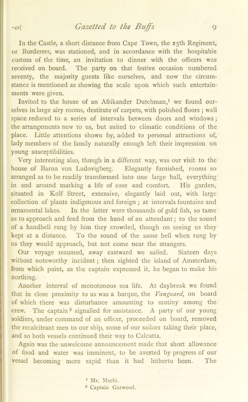 In the Castle, a short distance from Cape Town, the 25 th Regiment, or Borderers, was stationed, and in accordance with the hospitable custom of the time, an invitation to dinner with the officers was received on board. The party on that festive occasion numbered seventy, the majority guests like ourselves, and now the circum- stance is mentioned as showing the scale upon which such entertain- ments were given. Invited to the house of an Afrikander Dutchman/ we found our- selves in large airy rooms, destitute of carpets, with polished floors ; wall space reduced to a series of intervals between doors and windows; the arrangements new to us, but suited to climatic conditions of the place. Little attentions shown by, added to personal attractions of, lady members of the family naturally enough left their impression on young susceptibilities. Very interesting also, though in a different way, was our visit to the house of Baron von Ludovigberg. Elegantly furnished, rooms so arranged as to be readily transformed into one large hall, everything in and around marking a life of ease and comfort. His garden, situated in Kolf Street, extensive, elegantly laid out, with large collection of plants indigenous and foreign ; at intervals fountains and ornamental lakes. In the latter were thousands of gold fish, so tame as to approach and feed from the hand of an attendant; to the sound of a handbell rung by him they crowded, though on seeing us they kept at a distance. To the sound of the same bell when rung by us they would approach, but not come near the strangers. Our voyage resumed, away eastward we sailed. Sixteen days without noteworthy incident; then sighted the island of Amsterdam, from which point, as the captain expressed it, he began to make his northing. Another interval of monotonous sea life. At daybreak we found that in close proximity to us was a barque, the Vanguard, on board of which there was disturbance amounting to mutiny among the crew. The captain ^ signalled for assistance. A party of our young soldiers, under command of an officer, proceeded on board, removed the recalcitrant men to our ship, some of our sailors taking their place, and so both vessels continued their way to Calcutta. Again was the unwelcome announcement made that short allowance of food and water was imminent, to be averted by progress of our vessel becoming more rapid than it had hitherto been. The ^ Mr. Mechi. * Captain Gurwood.
