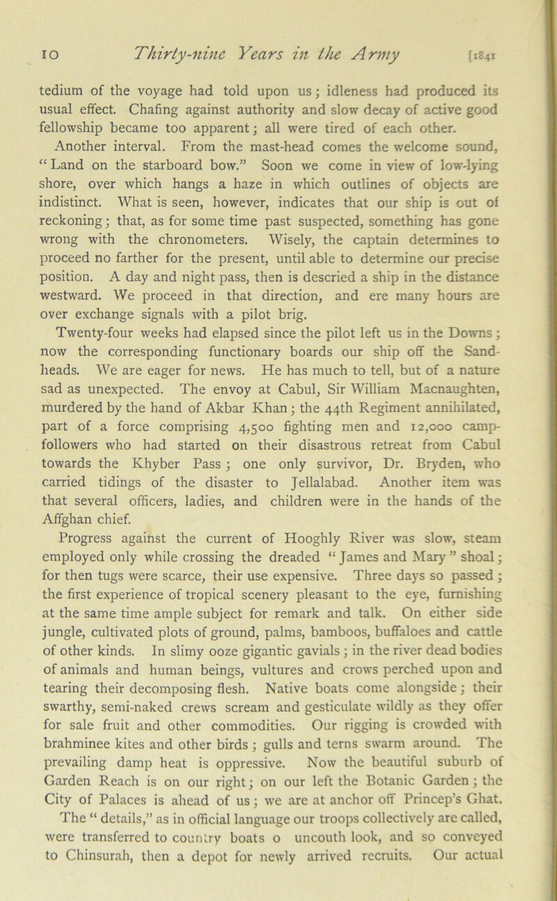 tedium of the voyage had told upon us; idleness had produced its usual effect. Chafing against authority and slow decay of active good fellowship became too apparent; all were tired of each other. Another interval. From the mast-head comes the welcome sound, “ Land on the starboard bow.” Soon we come in view of low-lying shore, over which hangs a haze in which outlines of objects are indistinct. What is seen, however, indicates that our ship is out of reckoning; that, as for some time past suspected, something has gone wrong with the chronometers. Wisely, the captain determines to proceed no farther for the present, until able to determine our precise position. A day and night pass, then is descried a ship in the distance westward. We proceed in that direction, and ere many hours are over exchange signals with a pilot brig. Twenty-four weeks had elapsed since the pilot left us in the Downs; now the corresponding functionary boards our ship off the Sand- heads. We are eager for news. He has much to tell, but of a nature sad as unexpected. The envoy at Cabul, Sir William Macnaughten, murdered by the hand of Akbar Khan; the 44th Regiment annihilated, part of a force comprising 4,500 fighting men and 12,000 camp- followers who had started on their disastrous retreat from Cabul towards the Khyber Pass; one only survivor, Dr. Bryden, who carried tidings of the disaster to Jellalabad. Another item was that several officers, ladies, and children were in the hands of the Affghan chief. Progress against the current of Hooghly River was slow, steam employed only while crossing the dreaded “ James and Mary ” shoal; for then tugs were scarce, their use expensive. Three days so passed ; the first experience of tropical scenery pleasant to the eye, furnishing at the same time ample subject for remark and talk. On either side jungle, cultivated plots of ground, palms, bamboos, buffaloes and cattle of other kinds. In slimy ooze gigantic gavials ; in the river dead bodies of animals and human beings, vultures and crows perched upon and tearing their decomposing flesh. Native boats come alongside; their swarthy, semi-naked crews scream and gesticulate wildly as they offer for sale fruit and other commodities. Our rigging is crowded with brahminee kites and other birds ; gulls and terns swarm around. The prevailing damp heat is oppressive. Now the beautiful suburb of Garden Reach is on our right; on our left the Botanic Garden; the City of Palaces is ahead of us; we are at anchor off Princep’s Ghat. The “ details,” as in official language our troops collectively are called, were transferred to country boats o uncouth look, and so conveyed to Chinsurah, then a depot for newly arrived recruits. Our actual