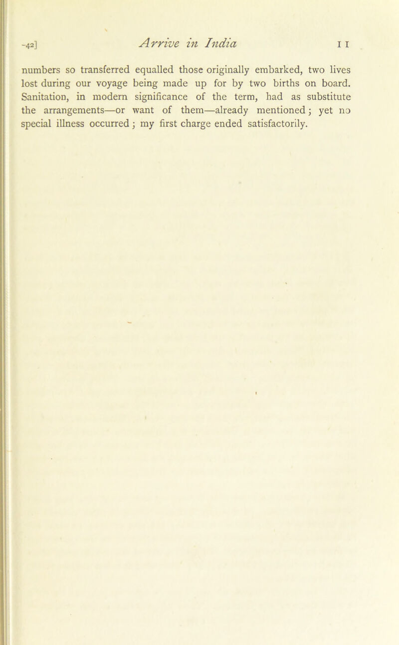 Arrive in India numbers so transferred equalled those originally embarked, two lives lost during our voyage being made up for by two births on board. Sanitation, in modern significance of the term, had as substitute the arrangements—or want of them—already mentioned; yet no special illness occurred; my first charge ended satisfactorily.