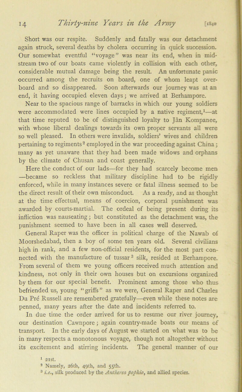 Short was our respite. Suddenly and fatally was our detachment again struck, several deaths by cholera occurring in quick succession. Our somewhat eventful “voyage” was near its end, when in mid- stream two of our boats came violently in collision with each other, considerable mutual damage being the result. An unfortunate panic occurred among the recruits on board, one of whom leapt over- board and so disappeared. Soon afterwards our journey was at an end, it having occupied eleven days; we arrived at Berhampore. Near to the spacious range of barracks in which our young soldiers were accommodated were lines occupied by a native regiment,^—at that time reputed to be of distinguished loyalty to Jan Kompanee, with whose liberal dealings towards its own proper servants all were so well pleased. In others were invalids, soldiers’ wives and children pertaining to regiments ® employed in the war proceeding against China; many as yet unaware that they had been made widows and orphans by the climate of Chusan and coast generally. Here the conduct of our lads—for they had scarcely become men —became so reckless that military discipline had to be rigidly enforced, while in many instances severe or fatal illness seemed to be the direct result of their own misconduct. As a ready, and as thought at the time effectual, means of coercion, corporal punishment was awarded by courts-martial. The ordeal of being present during its infliction was nauseating; but constituted as the detachment was, the punishment seemed to have been in all cases well deserved. General Raper was the officer in political charge of the Nawab of Moorshedabad, then a boy of some ten years old. Several civilians high in rank, and a few non-official residents, for the most part con- nected with the manufacture of tussar^ silk, resided at Berhampore. From several of them we young officers received much attention and kindness, not only in their own houses but on excursions organized by them for our special benefit. Prominent among those who thus befriended us, young “ griffs ” as we were. General Raper and Charles Du Prd Russell are remembered gratefully—even w'hile these notes are penned, many years after the date and incidents referred to. In due time the order arrived for us to resume our river journey, our destination Cavvnpore; again country-made boats our means of transport. In the early days of August we started on what was to be in many respects a monotonous voyage, though not altogether without its excitement and stirring incidents. The general manner of our ‘ 2ISt. * Namely, 26th, 49th, and 55th. ® i.e,, silk produced by the Autbcna paphia, and allied species.