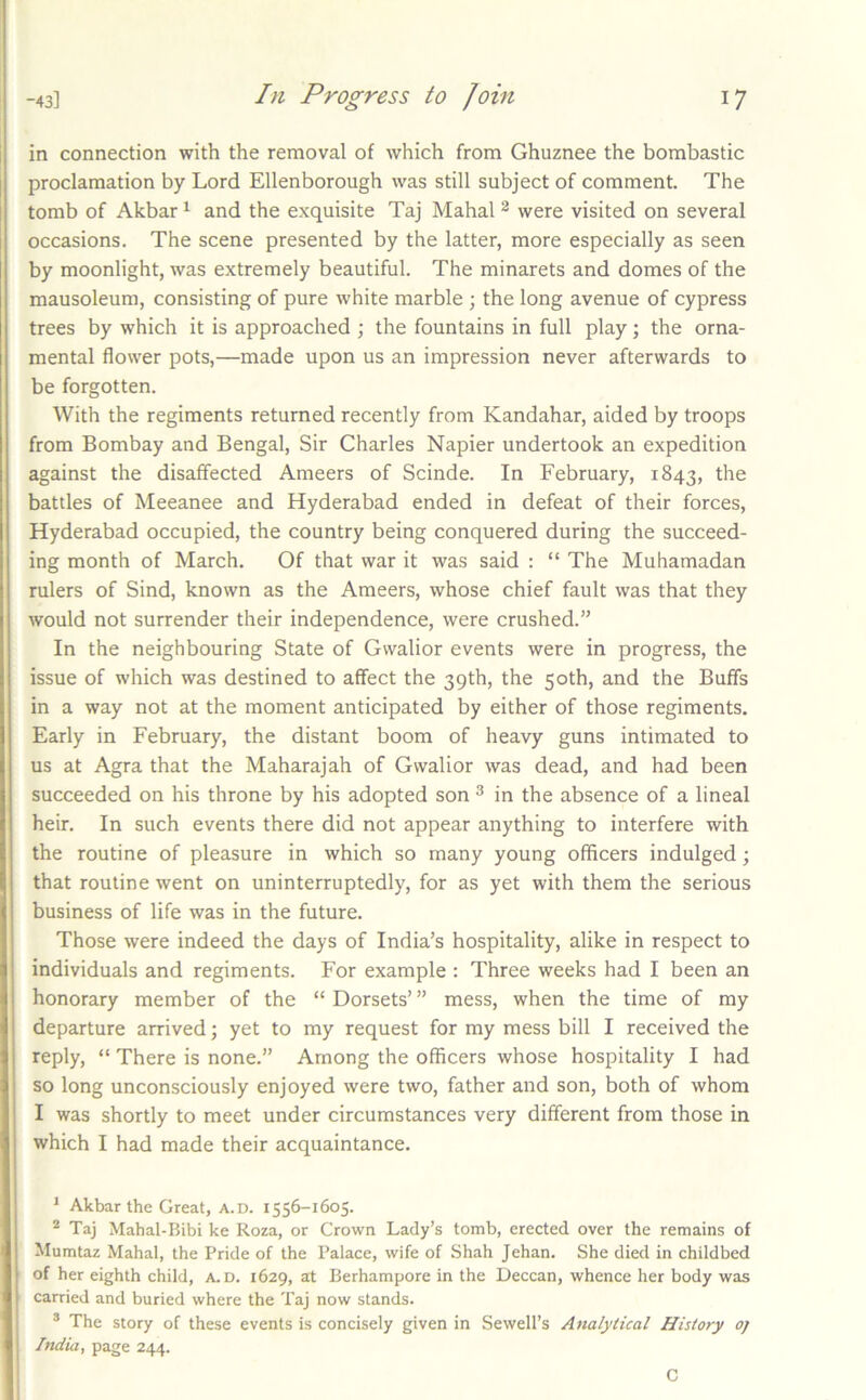 in connection with the removal of which from Ghuznee the bombastic proclamation by Lord Ellenborough was still subject of comment. The tomb of Akbar ^ and the exquisite Taj Mahal ^ were visited on several occasions. The scene presented by the latter, more especially as seen by moonlight, was extremely beautiful. The minarets and domes of the mausoleum, consisting of pure white marble ; the long avenue of cypress trees by which it is approached ; the fountains in full play; the orna- mental flower pots,—made upon us an impression never afterwards to be forgotten. With the regiments returned recently from Kandahar, aided by troops from Bombay and Bengal, Sir Charles Napier undertook an expedition against the disaffected Ameers of Scinde. In February, 1843, the battles of Meeanee and Hyderabad ended in defeat of their forces, Hyderabad occupied, the country being conquered during the succeed- ing month of March. Of that war it was said : “ The Muhamadan rulers of Sind, known as the Ameers, whose chief fault was that they would not surrender their independence, were crushed.” In the neighbouring State of Gwalior events were in progress, the issue of which was destined to affect the 39th, the 50th, and the Buffs in a way not at the moment anticipated by either of those regiments. Early in February, the distant boom of heavy guns intimated to us at Agra that the Maharajah of Gwalior was dead, and had been succeeded on his throne by his adopted son ^ in the absence of a lineal heir. In such events there did not appear anything to interfere with the routine of pleasure in which so many young officers indulged; that routine went on uninterruptedly, for as yet with them the serious business of life was in the future. Those were indeed the days of India’s hospitality, alike in respect to individuals and regiments. For example : Three weeks had I been an honorary member of the “ Dorsets’ ” mess, when the time of my departure arrived; yet to my request for my mess bill I received the reply, “ There is none.” Among the officers whose hospitality I had so long unconsciously enjoyed were two, father and son, both of whom I was shortly to meet under circumstances very different from those in which I had made their acquaintance. * Akbar the Great, a.d. 1556-1605. Taj Mahal-Bibi ke Roza, or Crown Lady’s tomb, erected over the remains of Mumtaz Mahal, the Pride of the Palace, wife of Shah Jehan. She died in childbed of her eighth child, A.D. 1629, at Berhampore in the Deccan, whence her body was carried and buried where the Taj now stands. * The story of these events is concisely given in Sewell’s Analytical History oj India, page 244. C