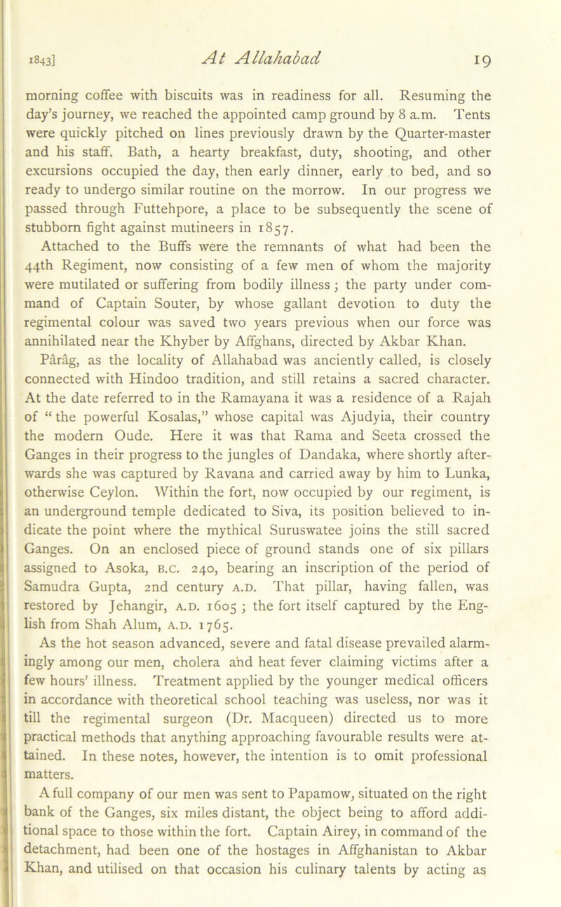 morning coffee with biscuits was in readiness for all. Resuming the day’s journey, we reached the appointed camp ground by 8 a.m. Tents were quickly pitched on lines previously drawn by the Quarter-master and his staff. Bath, a hearty breakfast, duty, shooting, and other excursions occupied the day, then early dinner, early to bed, and so ready to undergo similar routine on the morrow. In our progress we passed through Futtehpore, a place to be subsequently the scene of stubborn fight against mutineers in 1857. Attached to the Buffs were the remnants of what had been the 44th Regiment, now consisting of a few men of whom the majority were mutilated or suffering from bodily illness; the party under com- mand of Captain Souter, by whose gallant devotion to duty the regimental colour was saved two years previous when our force was annihilated near the Khyber by Affghans, directed by Akbar Khan. Parag, as the locality of Allahabad was anciently called, is closely connected with Hindoo tradition, and still retains a sacred character. At the date referred to in the Ramayana it was a residence of a Rajah of “the powerful Kosalas,” whose capital was Ajudyia, their country the modern Oude. Here it was that Rama and Seeta crossed the Ganges in their progress to the jungles of Dandaka, where shortly after- wards she was captured by Ravana and carried away by him to Lunka, otherwise Ceylon. Within the fort, now occupied by our regiment, is an underground temple dedicated to Siva, its position believed to in- dicate the point where the mythical Suruswatee joins the still sacred Ganges. On an enclosed piece of ground stands one of six pillars assigned to Asoka, b.c. 240, bearing an inscription of the period of Samudra Gupta, 2nd century a.d. That pillar, having fallen, was restored by Jehangir, a.d. 1605 ; the fort itself captured by the Eng- lish from Shah Alum, a.d. 1765. As the hot season advanced, severe and fatal disease prevailed alarm- ingly among our men, cholera and heat fever claiming victims after a few hours’ illness. Treatment applied by the younger medical officers in accordance with theoretical school teaching was useless, nor was it till the regimental surgeon (Dr. Macqueen) directed us to more practical methods that anything approaching favourable results were at- tained. In these notes, however, the intention is to omit professional matters. A full company of our men was sent to Papamow, situated on the right bank of the Ganges, six miles distant, the object being to afford addi- tional space to those within the fort. Captain Airey, in command of the detachment, had been one of the hostages in Affghanistan to Akbar Khan, and utilised on that occasion his culinary talents by acting as