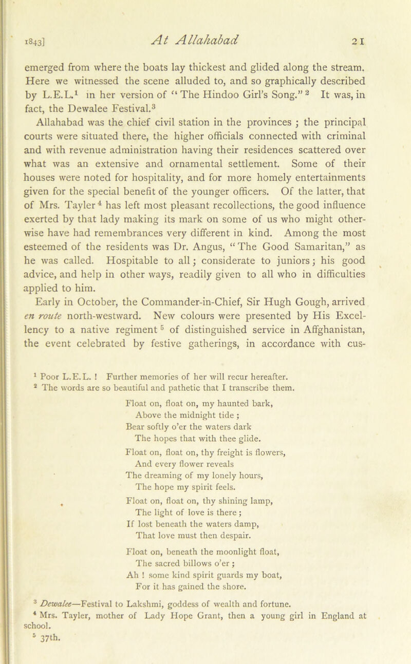emerged from where the boats lay thickest and glided along the stream. Here we witnessed the scene alluded to, and so graphically described by L.E.L.*^ m her version of “ The Hindoo Girl’s Song.” ^ It was, in fact, the Dewalee Festival.® Allahabad was the chief civil station in the provinces ; the principal courts were situated there, the higher officials connected with criminal and with revenue administration having their residences scattered over what was an extensive and ornamental settlement. Some of their houses were noted for hospitality, and for more homely entertainments given for the special benefit of the younger officers. Of the latter, that of Mrs. Tayler^ has left most pleasant recollections, the good influence exerted by that lady making its mark on some of us who might other- wise have had remembrances very different in kind. Among the most esteemed of the residents was Dr. Angus, “ The Good Samaritan,” as he was called. Hospitable to all; considerate to juniors; his good advice, and help in other ways, readily given to all who in difficulties applied to him. Early in October, the Commander-in-Chief, Sir Hugh Gough, arrived en route north-westward. New colours were presented by His Excel- lency to a native regiment ® of distinguished service in Affghanistan, the event celebrated by festive gatherings, in accordance with cus- ' Poor L.E.L. ! Further memories of her will recur hereafter. * The words are so beautiful and pathetic that I transcribe them. Float on, float on, my haunted bark, Above the midnight tide ; Bear softly o’er the waters dark The hopes that with thee glide. Float on, float on, thy freight is flowers. And every flower reveals The dreaming of my lonely hours, The hope my spirit feels. , Float on, float on, thy shining lamp. The light of love is there ; If lost beneath the waters damp. That love must then despair. Float on, beneath the moonlight float. The sacred billows o’er ; Ah ! some kind spirit guards my boat, For it has gained the shore. ® Dewalee—Festival to Lakshmi, goddess of wealth and fortune. * Mrs. Tayler, mother of Lady Hope Grant, then a young girl in England at school. * 37th.