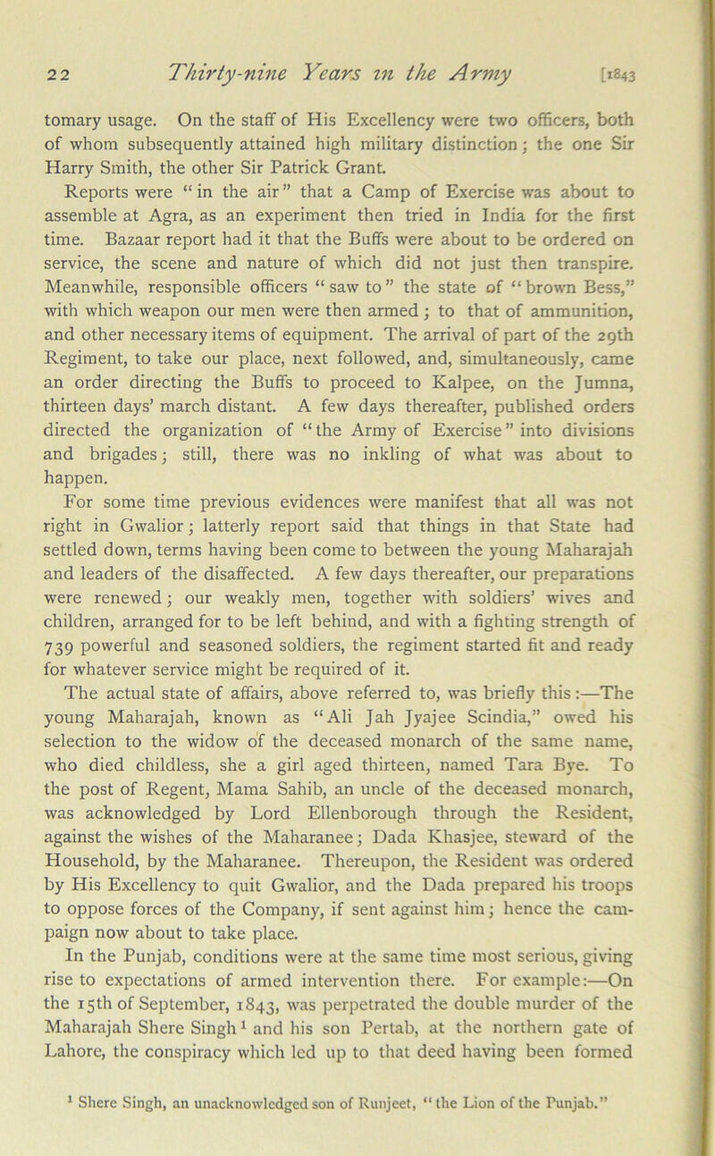tomary usage. On the staff of His Excellency were two officers, both of whom subsequently attained high military distinction; the one Sir Harry Smith, the other Sir Patrick Grant. Reports were “ in the air ” that a Camp of Exercise was about to assemble at Agra, as an experiment then tried in India for the first time. Bazaar report had it that the Buffs were about to be ordered on service, the scene and nature of which did not just then transpire. Meanwhile, responsible officers “ saw to ” the state of “ brown Bess,” with which weapon our men were then armed ; to that of ammunition, and other necessary items of equipment. The arrival of part of the 29th Regiment, to take our place, next followed, and, simultaneously, came an order directing the Buffs to proceed to Kalpee, on the Jumna, thirteen days’ march distant. A few days thereafter, published orders directed the organization of “ the Army of Exercise ” into divisions and brigades; still, there was no inkling of what was about to happen. For some time previous evidences were manifest that all was not right in Gwalior; latterly report said that things in that State had settled down, terms having been come to between the young Maharajah and leaders of the disaffected. A few days thereafter, our preparations were renewed; our weakly men, together with soldiers’ wives and children, arranged for to be left behind, and with a fighting strength of 739 powerful and seasoned soldiers, the regiment started fit and ready for whatever service might be required of it. The actual state of affairs, above referred to, was briefly this:—The young Maharajah, known as “Ali Jah Jyajee Scindia,” owed his selection to the widow of the deceased monarch of the same name, who died childless, she a girl aged thirteen, named Tara Bye. To the post of Regent, Mama Sahib, an uncle of the deceased monarch, was acknowledged by Lord Ellenborough through the Resident, against the wishes of the Maharanee; Dada Khasjee, steward of the Household, by the Maharanee. Thereupon, the Resident was ordered by His Excellency to quit Gwalior, and the Dada prepared his troops to oppose forces of the Company, if sent against him; hence the cam- paign now about to take place. In the Punjab, conditions were at the same time most serious, giving rise to expectations of armed intervention there. For example:—On the 15th of September, 1843, was perpetrated the double murder of the Maharajah Shere Singh ^ and his son Pertab, at the northern gate of Lahore, the conspiracy which led up to that deed having been formed ^ Shere Singh, an unacknowledged son of Runjeet, “ the Lion of the Punjab.”