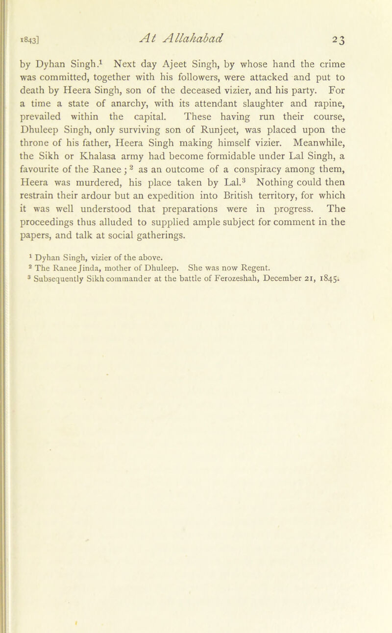 by Dyhan SinghNext day Ajeet Singh, by whose hand the crime was committed, together with his followers, were attacked and put to death by Heera Singh, son of the deceased vizier, and his party. For a time a state of anarchy, with its attendant slaughter and rapine, prevailed within the capital. These having run their course, Dhuleep Singh, only surviving son of Runjeet, was placed upon the throne of his father, Heera Singh making himself vizier. Meanwhile, the Sikh or Khalasa army had become formidable under Lai Singh, a favourite of the Ranee ; ^ as an outcome of a conspiracy among them, Heera was murdered, his place taken by Lal.^ Nothing could then restrain their ardour but an expedition into British territory, for which it was well understood that preparations were in progress. The proceedings thus alluded to supplied ample subject for comment in the papers, and talk at social gatherings. * Dyhan Singh, vizier of the above. * The Ranee Jinda, mother of Dhuleep. She was now Regent. ® Subsequently Sikh commander at the battle of Ferozeshah, December 21, 1845;. I