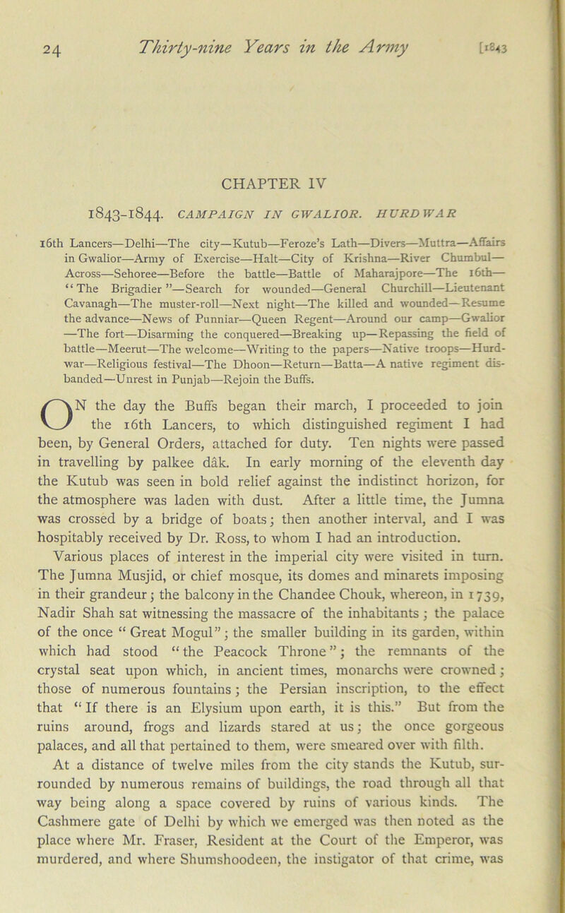 CHAPTER IV 1843-1844. CAMPAIGN IN GWALIOR. HURDWAR l6th Lancers—Delhi—The city—Kutub—Feroze’s Lath—Divers—Muttra—Affairs in Gwalior—Army of Exercise—Halt—City of Krishna—River Chumbul— Across—Sehoree—Before the battle—Battle of Maharajpore—The i6th— “The Brigadier”—Search for wounded—General Churchill—Lieutenant Cavanagh—The muster-roll—Next night—The killed and wounded—Resume the advance—News of Punniar—Queen Regent—Around our camp—Gwalior —The fort—Disarming the conquered—Breaking up—Repassing the field of battle—Meerut—The welcome—Writing to the papers—Native troops—Hurd- war—Religious festival—The Dhoon—Return—Batta—A native regiment dis- banded—Unrest in Punjab—Rejoin the Buffs. ON the day the Buffs began their march, I proceeded to join the i6th Lancers, to which distinguished regiment I had been, by General Orders, attached for duty. Ten nights were passed in travelling by palkee dak. In early morning of the eleventh day the Kutub was seen in bold relief against the indistinct horizon, for the atmosphere was laden with dust. After a little time, the Jumna was crossed by a bridge of boats; then another interval, and I was hospitably received by Dr. Ross, to whom I had an introduction. Various places of interest in the imperial city were visited in turn. The Jumna Musjid, or chief mosque, its domes and minarets imposing in their grandeur; the balcony in the Chandee Chouk, whereon, in 1739, Nadir Shah sat witnessing the massacre of the inhabitants ; the palace of the once “ Great Mogul”; the smaller building in its garden, within which had stood “ the Peacock Throne ”; the remnants of the crystal seat upon which, in ancient times, monarchs were crowned; those of numerous fountains; the Persian inscription, to the effect that “ If there is an Elysium upon earth, it is this.” But from the ruins around, frogs and lizards stared at us; the once gorgeous palaces, and all that pertained to them, were smeared over with filth. At a distance of twelve miles from the city stands the Kutub, sur- rounded by numerous remains of buildings, the road through all that way being along a space covered by ruins of various kinds. The Cashmere gate of Delhi by which we emerged was then noted as the place where Mr. Fraser, Resident at the Court of the Emperor, was murdered, and where Shumshoodeen, the instigator of that crime, was