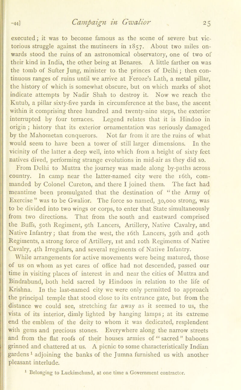 executed; it was to become famous as the scene of severe but vic- torious struggle against the mutineers in 1857. About two miles on- wards stood the ruins of an astronomical observatory, one of two of their kind in India, the other being at Benares. A little farther on was the tomb of Sufter Jung, minister to the princes of Delhi; then con- tinuous ranges of ruins until we arrive at Feroze’s Lath, a metal pillar, the history of which is somewhat obscure, but on which marks of shot indicate attempts by Nadir Shah to destroy it. Now we reach the Kutub, a pillar sixty-five yards in circumference at the base, the ascent within it comprising three hundred and twenty-nine steps, the exterior interrupted by four terraces. Legend relates that it is Hindoo in origin ; history that its exterior ornamentation was seriously damaged by the Mahometan conquerors. Not far from it are the ruins of what would seem to have been a tower of still larger dimensions. In the vicinity of the latter a deep well, into which from a height of sixty feet natives dived, performing strange evolutions in mid-air as they did so. From Delhi to Muttra the journey was made along by-paths across country. In camp near the latter-named city were the i6th, com- manded by Colonel Cureton, and there I joined them. The fact had meantime been promulgated that the destination of “ the Army of Exercise ” was to be Gwalior. The force so named, 30,000 strong, was to be divided into two wings or corps, to enter that State simultaneously from two directions. That from the south and eastward comprised the Buffs, 50th Regiment, 9th Lancers, Artillery, Native Cavalry, and Native Infantry; that from the west, the i6th Lancers, 39th and 40th Regiments, a strong force of Artillery, ist and loth Regiments of Native Cavalry, 4th Irregulars, and several regiments of Native Infantry. While arrangements for active movements were being matured, those of us on whom as yet cares of office had not descended, passed our time in visiting places of interest in and near the cities of Muttra and Bindrabund, both held sacred by Hindoos in relation to the life of Krishna. In the last-named city we were only permitted to approach the principal temple that stood close to its entrance gate, but from the distance we could see, stretching far away as it seemed to us, the vista of its interior, dimly lighted by hanging lamps; at its extreme end the emblem of the deity to whom it was dedicated, resplendent with gems and precious stones. Everywhere along the narrow streets and from the flat roofs of their houses armies of “sacred” baboons grinned and chattered at us. A picnic to some characteristically Indian gardens^ adjoining the banks of the Jumna furnished us with another pleasant interlude. ‘ Belonging to Luckimchund, at one time a Government contractor.