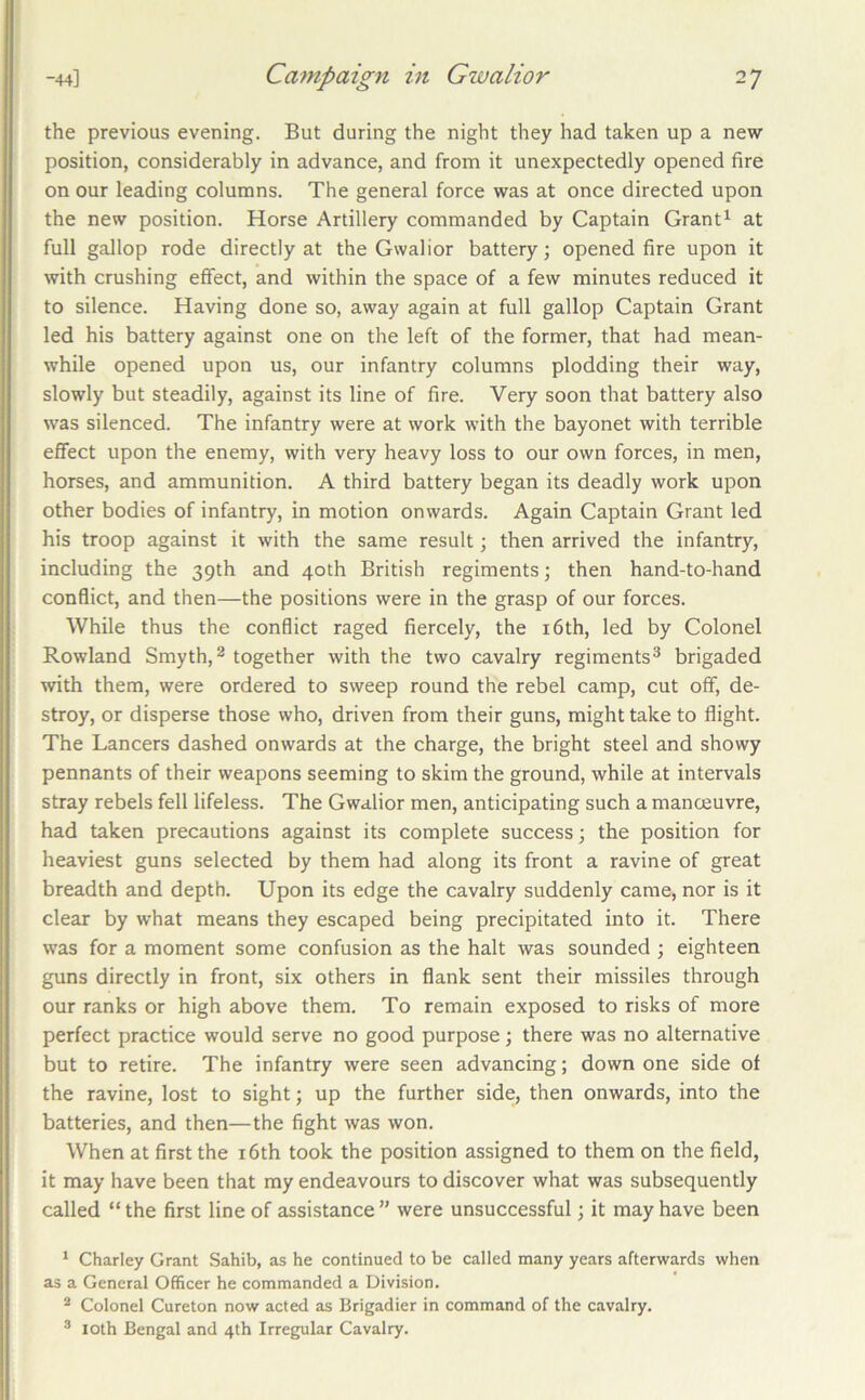 the previous evening. But during the night they had taken up a new position, considerably in advance, and from it unexpectedly opened fire on our leading columns. The general force was at once directed upon the new position. Horse Artillery commanded by Captain Grant^ at full gallop rode directly at the Gwalior battery; opened fire upon it with crushing effect, and within the space of a few minutes reduced it to silence. Having done so, away again at full gallop Captain Grant led his battery against one on the left of the former, that had mean- while opened upon us, our infantry columns plodding their way, slowly but steadily, against its line of fire. Very soon that battery also was silenced. The infantry were at work w’ith the bayonet with terrible effect upon the enemy, with very heavy loss to our own forces, in men, horses, and ammunition. A third battery began its deadly work upon other bodies of infantry, in motion onwards. Again Captain Grant led his troop against it with the same result; then arrived the infantry, including the 39th and 40th British regiments; then hand-to-hand conflict, and then—the positions were in the grasp of our forces. While thus the conflict raged fiercely, the i6th, led by Colonel Rowland Smyth, ^ together with the two cavalry regiments® brigaded with them, were ordered to sweep round the rebel camp, cut off, de- stroy, or disperse those who, driven from their guns, might take to flight. The Lancers dashed onwards at the charge, the bright steel and showy pennants of their weapons seeming to skim the ground, while at intervals stray rebels fell lifeless. The Gwalior men, anticipating such a manceuvre, had taken precautions against its complete success; the position for heaviest guns selected by them had along its front a ravine of great breadth and depth. Upon its edge the cavalry suddenly came, nor is it clear by what means they escaped being precipitated into it. There was for a moment some confusion as the halt was sounded ; eighteen guns directly in front, six others in flank sent their missiles through our ranks or high above them. To remain exposed to risks of more perfect practice would serve no good purpose; there was no alternative but to retire. The infantry were seen advancing; down one side of the ravine, lost to sight; up the further side, then onwards, into the batteries, and then—the fight was won. When at first the i6th took the position assigned to them on the field, it may have been that my endeavours to discover what was subsequently called “ the first line of assistance ” were unsuccessful; it may have been ^ Charley Grant Sahib, as he continued to be called many years afterwards when as a General Officer he commanded a Division. ^ Colonel Cureton now acted as Brigadier in command of the cavalry. ® loth Bengal and 4th Irregular Cavalry.
