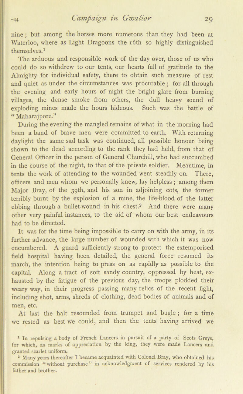 nine; but among the horses more numerous than they had been at Waterloo, where as Light Dragoons the i6th so highly distinguished themselves.^ The arduous and responsible work of the day over, those of us who could do so withdrew to our tents, our hearts full of gratitude to the Almighty for individual safety, there to obtain such measure of rest and quiet as under the circumstances was procurable ; for all through the evening and early hours of night the bright glare from burning villages, the dense smoke from others, the dull heavy sound of exploding mines made the hours hideous. Such was the battle of “ Maharajpore.” During the evening the mangled remains of what in the morning had been a band of brave men were committed to earth. With returning daylight the same sad task was continued, all possible honour being shown to the dead according to the rank they had held, from that of General Officer in the person of General Churchill, who had succumbed in the course of the night, to that of the private soldier. Meantime, in tents the work of attending to the wounded went steadily on. There, officers and men whom we personally knew, lay helpless; among them Major Bray, of the 39th, and his son in adjoining cots, the former terribly burnt by the explosion of a mine, the life-blood of the latter ebbing through a bullet-wound in his chest.^ And there were many other very painful instances, to the aid of whom our best endeavours had to be directed. It was for the time being impossible to carry on with the army, in its further advance, the large number of wounded with which it was now encumbered. A guard sufficiently strong to protect the extemporised field hospital having been detailed, the general force resumed its march, the intention being to press on as rapidly as possible to the capital. Along a tract of soft sandy country, oppressed by heat, ex- hausted by the fatigue of the previous day, the troops plodded their weary way, in their progress passing many relics of the recent fight, including shot, arms, shreds of clothing, dead bodies of animals and of men, etc. At last the halt resounded from trumpet and bugle; for a time we rested as best w'e could, and then the tents having arrived we * In repulsing a body of French Lancers in pursuit of a party of Scots Greys, for which, as marks of appreciation by the king, they were made Lancers and granted scarlet uniform. * Many years thereafter I became acquainted with Colonel Bray, who obtained his commission “ without purchase ” in acknowledgment of services rendered by his father and brother.