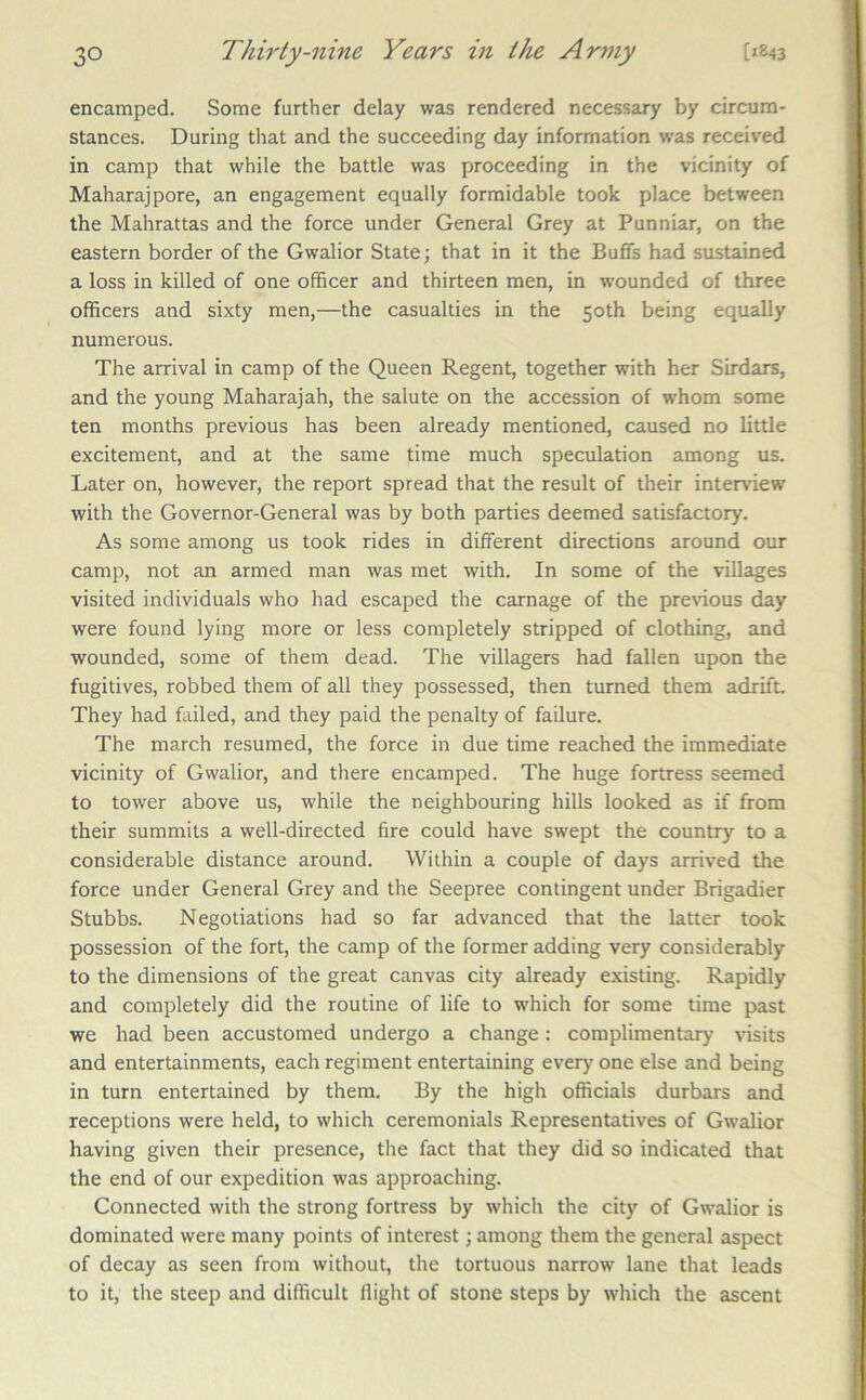 encamped. Some further delay was rendered necessary by circum- stances. During that and the succeeding day information was received in camp that while the battle was proceeding in the vicinity of Maharajpore, an engagement equally formidable took place between the Mahrattas and the force under General Grey at Punniar, on the eastern border of the Gwalior State; that in it the Buffs had sustained a loss in killed of one officer and thirteen men, in wounded of three officers and sixty men,—the casualties in the 50th being equally numerous. The arrival in camp of the Queen Regent, together with her Sirdars, and the young Maharajah, the salute on the accession of whom some ten months previous has been already mentioned, caused no little excitement, and at the same time much speculation among us. Later on, however, the report spread that the result of their interview with the Governor-General was by both parties deemed satisfactory. As some among us took rides in different directions around our camp, not an armed man was met with. In some of the villages visited individuals who had escaped the carnage of the previous day were found lying more or less completely stripped of clothing, and wounded, some of them dead. The villagers had fallen upon the fugitives, robbed them of all they possessed, then turned them adrift. They had failed, and they paid the penalty of failure. The march resumed, the force in due time reached the immediate vicinity of Gwalior, and there encamped. The huge fortress seemed to tower above us, while the neighbouring hills looked as if from their summits a well-directed fire could have swept the country to a considerable distance around. Within a couple of days arrived the force under General Grey and the Seepree contingent under Brigadier Stubbs. Negotiations had so far advanced that the latter took possession of the fort, the camp of the former adding very considerably to the dimensions of the great canvas city already existing. Rapidly and completely did the routine of life to which for some time past we had been accustomed undergo a change: complimentary visits and entertainments, each regiment entertaining every one else and being in turn entertained by them. By the high officials durbars and receptions were held, to which ceremonials Representatives of Gwalior having given their presence, the fact that they did so indicated that the end of our expedition was approaching. Connected with the strong fortress by which the city of Gwalior is dominated were many points of interest; among them the general aspect of decay as seen from without, the tortuous narrow lane that leads to it, the steep and difficult flight of stone steps by which the ascent
