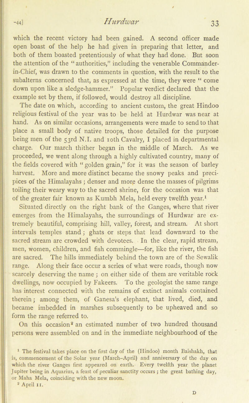 which the recent victory had been gained. A second officer made open boast of the help he had given in preparing that letter, and both of them boasted pretentiously of what they had done. But soon the attention of the “ authorities,” including the venerable Commander- in-Chief, was drawn to the comments in question, with the result to the subalterns concerned that, as expressed at the time, they were “ come down upon like a sledge-hammer.” Popular verdict declared that the example set by them, if followed, would destroy all discipline. The date on which, according to ancient custom, the great Hindoo religious festival of the year was to be held at Hurdwar was near at hand. As on similar occasions, arrangements were made to send to that place a small body of native troops, those detailed for the purpose being men of the 53rd N.I. and loth Cavalry, I placed in departmental charge. Our march thither began in the middle of March. As we proceeded, we went along through a highly cultivated country, many of the fields covered with “ golden grain,” for it was the season of barley harvest. More and more distinct became the snowy peaks and preci- pices of the Himalayahs ; denser and mor,e dense the masses of pilgrims toiling their weary way to the sacred shrine, for the occasion was that of the greater fair known as Kumbh Mela, held every twelfth year.^ Situated directly on the right bank of the Ganges, where that river emerges from the Himalayahs, the surroundings of Hurdwar are ex- tremely beautiful, comprising hill, valley, forest, and stream. At short intervals temples stand; ghats or steps that lead downward to the sacred stream are crowded with devotees. In the clear, rapid stream, men, women, children, and fish commingle—for, like the river, the fish are sacred. The hills immediately behind the town are of the Sewalik range. Along their face occur a series of what were roads, though now scarcely deserving the name ; on either side of them are veritable rock dwellings, now occupied by Fakeers. To the geologist the same range has interest connected with the remains of extinct animals contained therein; among them, of Ganesa’s elephant, that lived, died, and became imbedded in marshes subsequently to be upheaved and so form the range referred to. On this occasion* an estimated number of two hundred thousand persons were assembled on and in the immediate neighbourhood of the ‘ The festival takes place on the first day of the (Hindoo) month Baishakh, that is, commencement of the .Solar year (March-April) and anniversary of the day on which the river Ganges first appeared on earth. Every twelfth year the planet J upiter being in Aquarius, a feast of peculiar sanctity occurs ; the great bathing day, or Maha Mela, coinciding with the new moon. * April 11. D