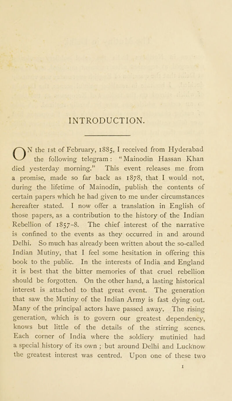 INTRODUCTION. ON the 1st of February, 1885, I received from Hyderabad the following telegram : “ Mainodin Hassan Khan died yesterday morning.” This event releases me from a promise, made so far back as 1878, that I would not, during the lifetime of Mainodin, publish the contents of certain papers which he had given to me under circumstances hereafter stated. I now offer a translation in English of those papers, as a contribution to the history of the Indian Rebellion of 1857-8. The chief interest of the narrative is confined to the events as they occurred in and around Delhi. So much has already been written about the so-called Indian Mutiny, that I feel some hesitation in offering this book to the public. In the interests of India and England it is best that the bitter memories of that cruel rebellion should be forgotten. On the other hand, a lasting historical interest is attached to that great event. The generation that saw the Mutiny of the Indian Army is fast dying out. Many of the principal actors have passed away. The rising generation, which is to govern our greatest dependency, knows but little of the details of the stirring; scenes. Each corner of India where the soldiery mutinied had a special history of its own ; but around Delhi and Lucknow the greatest interest was centred. Upon one of these two