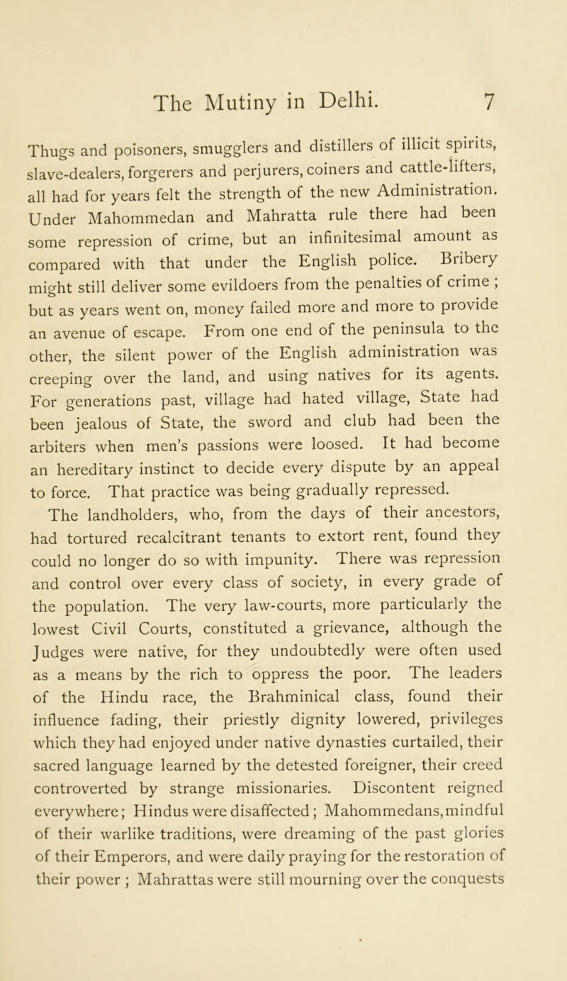 Thugs and poisoners, smugglers and distillers of illicit spiiits, slave-dealers, forgerers and perjurers, coiners and cattle-lifters, all had for years felt the strength of the new Administration. Under Mahommedan and Mahratta rule there had been some repression of crime, but an infinitesimal amount as compared with that under the English police. Biibeiy mi^ht still deliver some evildoers from the penalties of crime ; but as years went on, money failed more and more to provide an avenue of escape. From one end of the peninsula to the other, the silent power of the English administration was creeping over the land, and using natives for its agents. For generations past, village had hated village, State had been jealous of State, the sword and club had been the arbiters when men’s passions were loosed. It had become an hereditary instinct to decide every dispute by an appeal to force. That practice was being gradually repressed. The landholders, who, from the days of their ancestors, had tortured recalcitrant tenants to extort rent, found they could no longer do so with impunity. There was repression and control over every class of society, in every grade of the population. The very law-courts, more particularly the lowest Civil Courts, constituted a grievance, although the Judges were native, for they undoubtedly were often used as a means by the rich to oppress the poor. The leaders of the Hindu race, the Brahminical class, found their influence fading, their priestly dignity lowered, privileges which they had enjoyed under native dynasties curtailed, their sacred language learned by the detested foreigner, their creed controverted by strange missionaries. Discontent reigned everywhere; Hindus were disaffected; Mahommedans,mindful of their warlike traditions, were dreaming of the past glories of their Emperors, and were daily praying for the restoration of their power ; Mahrattas were still mourning over the conquests