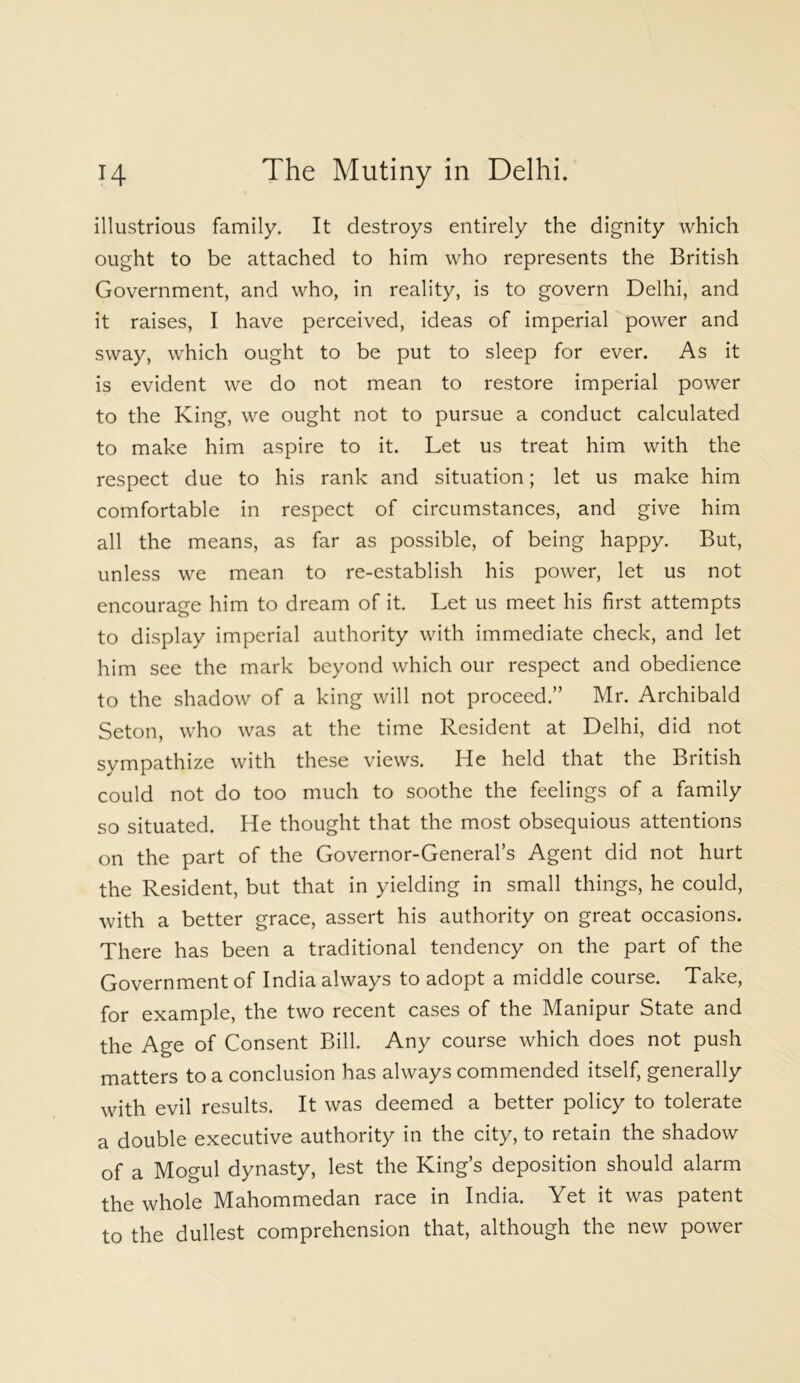 illustrious family. It destroys entirely the dignity which ought to be attached to him who represents the British Government, and who, in reality, is to govern Delhi, and it raises, I have perceived, ideas of imperial power and sway, which ought to be put to sleep for ever. As it is evident we do not mean to restore imperial power to the King, we ought not to pursue a conduct calculated to make him aspire to it. Let us treat him with the respect due to his rank and situation; let us make him comfortable in respect of circumstances, and give him all the means, as far as possible, of being happy. But, unless we mean to re-establish his power, let us not encourage him to dream of it. Let us meet his first attempts to display imperial authority with immediate check, and let him see the mark beyond which our respect and obedience to the shadow of a king will not proceed.” Mr. Archibald Seton, who was at the time Resident at Delhi, did not sympathize with these views. He held that the British could not do too much to soothe the feelings of a family so situated. He thought that the most obsequious attentions on the part of the Governor-General’s Agent did not hurt the Resident, but that in yielding in small things, he could, with a better grace, assert his authority on great occasions. There has been a traditional tendency on the part of the Government of India always to adopt a middle course. Take, for example, the two recent cases of the Manipur State and the Age of Consent Bill. Any course which does not push matters to a conclusion has always commended itself, generally with evil results. It was deemed a better policy to tolerate a double executive authority in the city, to retain the shadow of a Mogul dynasty, lest the King’s deposition should alarm the whole Mahommedan race in India. Yet it was patent to the dullest comprehension that, although the new power