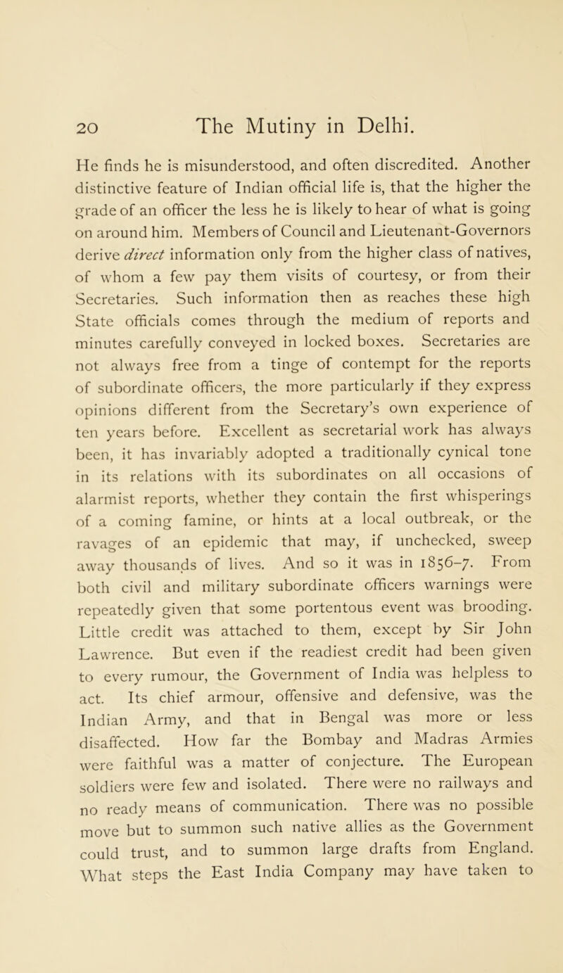 He finds he is misunderstood, and often discredited. Another distinctive feature of Indian official life is, that the higher the grade of an officer the less he is likely to hear of what is going on around him. Members of Council and Lieutenant-Governors derive direct information only from the higher class of natives, of whom a few pay them visits of courtesy, or from their Secretaries. Such information then as reaches these high State officials comes through the medium of reports and minutes carefully conveyed in locked boxes. Secretaries are not always free from a tinge of contempt for the reports of subordinate officers, the more particularly if they express opinions different from the Secretary’s own experience of ten years before. Excellent as secretarial work has always been, it has invariably adopted a traditionally cynical tone in its relations with its subordinates on all occasions of alarmist reports, whether they contain the first whisperings of a coming famine, or hints at a local outbreak, or the ravages of an epidemic that may, if unchecked, sweep away thousands of lives. And so it was in 1856—7. From both civil and military subordinate officers warnings were repeatedly given that some portentous event was brooding. Little credit was attached to them, except by Sir John Lawrence. But even if the readiest credit had been given to every rumour, the Government of India was helpless to act. Its chief armour, offensive and defensive, was the Indian Army, and that in Bengal was more or less disaffected. How far the Bombay and Madras Armies were faithful was a matter of conjecture. The European soldiers were few and isolated. There were no railways and no ready means of communication. There was no possible move but to summon such native allies as the Government could trust, and to summon large drafts from England. What steps the East India Company may have taken to