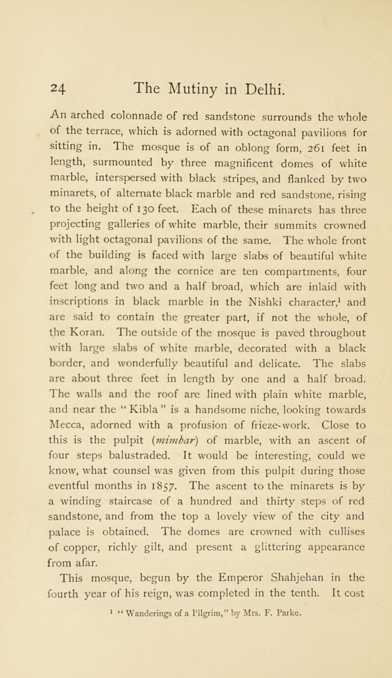 An arched colonnade of red sandstone surrounds the whole of the terrace, which is adorned with octagonal pavilions for sitting in. The mosque is of an oblong form, 261 feet in length, surmounted by three magnificent domes of white marble, interspersed with b3ack stripes, and flanked by two minarets, of alternate black marble and red sandstone, rising to the height of 130 feet. Each of these minarets has three projecting galleries of white marble, their summits crowned with light octagonal pavilions of the same. The whole front of the building is faced with large slabs of beautiful white marble, and along the cornice are ten compartments, four feet long and two and a half broad, which are inlaid with inscriptions in black marble in the Nishki character,1 and are said to contain the greater part, if not the whole, of the Koran. The outside of the mosque is paved throughout with large slabs of white marble, decorated with a black border, and wonderfully beautiful and delicate. The slabs are about three feet in length by one and a half broad. The walls and the roof are lined with plain white marble, and near the “Kibla” is a handsome niche, looking towards Mecca, adorned with a profusion of frieze-work. Close to this is the pulpit (minibar) of marble, with an ascent of four steps balustraded. It would be interesting, could we know, what counsel was given from this pulpit during those eventful months in 1857. The ascent to the minarets is by a winding staircase of a hundred and thirty steps of red sandstone, and from the top a lovely view of the city and palace is obtained. The domes are crowned with cullises of copper, richly gilt, and present a glittering appearance from afar. This mosque, begun by the Emperor Shahjehan in the fourth year of his reign, was completed in the tenth. It cost 1 “ Wanderings of a Pilgrim,” by Mrs. F. Parke.