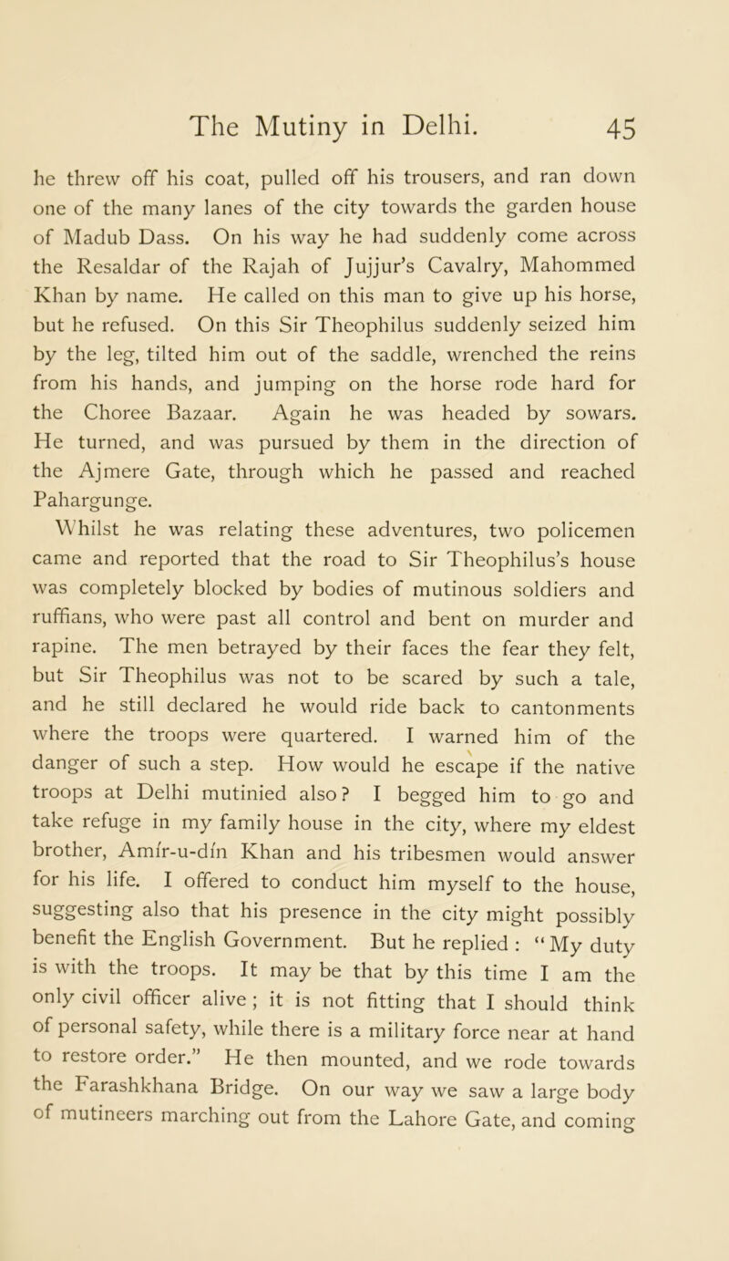 he threw off his coat, pulled off his trousers, and ran down one of the many lanes of the city towards the garden house of Madub Dass. On his way he had suddenly come across the Resaldar of the Rajah of Jujjur’s Cavalry, Mahommed Khan by name. He called on this man to give up his horse, but he refused. On this Sir Theophilus suddenly seized him by the leg, tilted him out of the saddle, wrenched the reins from his hands, and jumping on the horse rode hard for the Choree Bazaar. Again he was headed by sowars. He turned, and was pursued by them in the direction of the Ajmere Gate, through which he passed and reached Pahargunge. Whilst he was relating these adventures, two policemen came and reported that the road to Sir Theophilus’s house was completely blocked by bodies of mutinous soldiers and ruffians, who were past all control and bent on murder and rapine. The men betrayed by their faces the fear they felt, but Sir Theophilus was not to be scared by such a tale, and he still declared he would ride back to cantonments where the troops were quartered. I warned him of the danger of such a step. How would he escape if the native troops at Delhi mutinied also? I begged him to go and take refuge in my family house in the city, where my eldest brother, Amir-u-dm Khan and his tribesmen would answer for his life. I offered to conduct him myself to the house, suggesting also that his presence in the city might possibly benefit the English Government. But he replied : “ My duty is with the troops. It may be that by this time I am the only civil officer alive ; it is not fitting that I should think of personal safety, while there is a military force near at hand to restore order. He then mounted, and we rode towards the Farashkhana Bridge. On our way we saw a large body of mutineers marching out from the Lahore Gate, and cominsf J o