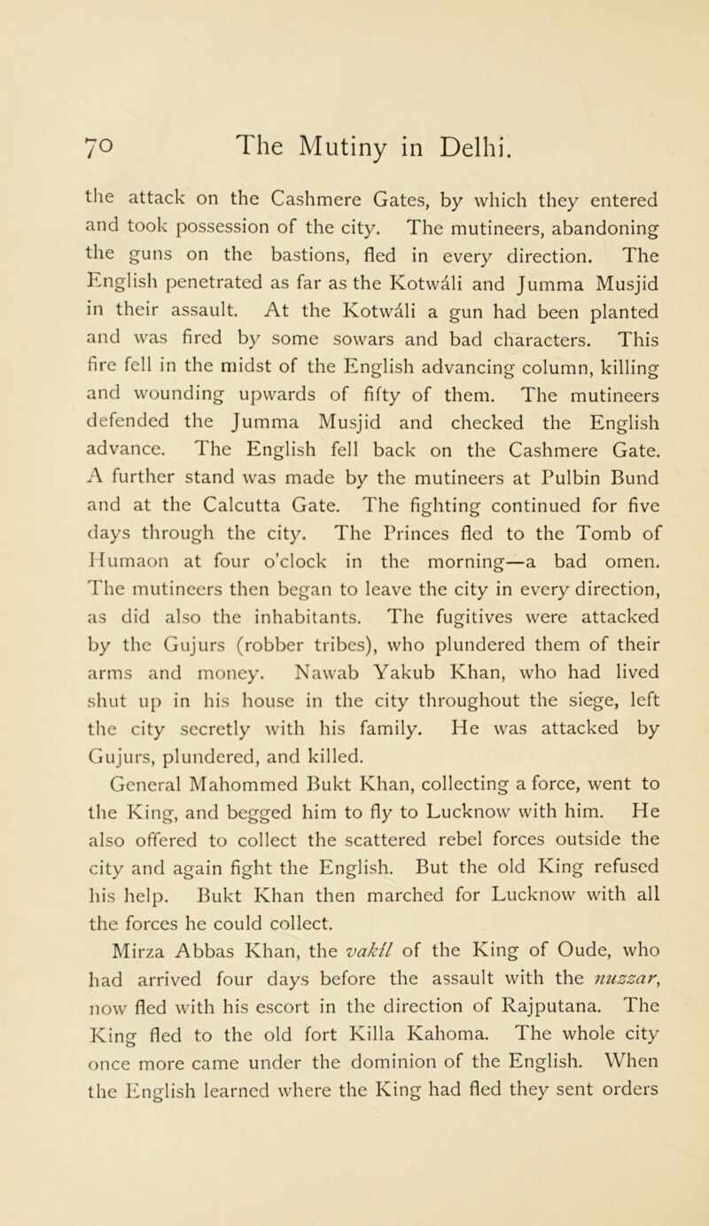 the attack on the Cashmere Gates, by which they entered and took possession of the city. The mutineers, abandoning the guns on the bastions, fled in every direction. The English penetrated as far as the Kotwali and Jumma Musjid in their assault. At the Kotwali a gun had been planted and was fired by some sowars and bad characters. This fire fell in the midst of the English advancing column, killing and wounding upwards of fifty of them. The mutineers defended the Jumma Musjid and checked the English advance. The English fell back on the Cashmere Gate. A further stand was made by the mutineers at Pulbin Bund and at the Calcutta Gate. The fighting continued for five days through the city. The Princes fled to the Tomb of Humaon at four o’clock in the morning—a bad omen. The mutineers then began to leave the city in every direction, as did also the inhabitants. The fugitives were attacked by the Gujurs (robber tribes), who plundered them of their arms and money. Nawab Yakub Khan, who had lived shut up in his house in the city throughout the siege, left the city secretly with his family. He was attacked by Gujurs, plundered, and killed. General Mahommed Bukt Khan, collecting a force, went to the King, and begged him to fly to Lucknow with him. He also offered to collect the scattered rebel forces outside the city and again fight the English. But the old King refused his help. Bukt Khan then marched for Lucknow with all the forces he could collect. Mirza Abbas Khan, the vakil of the King of Oude, who had arrived four days before the assault with the nuzzar, now fled with his escort in the direction of Rajputana. The King fled to the old fort Killa Kahoma. The whole city once more came under the dominion of the English. When the English learned where the King had fled they sent orders