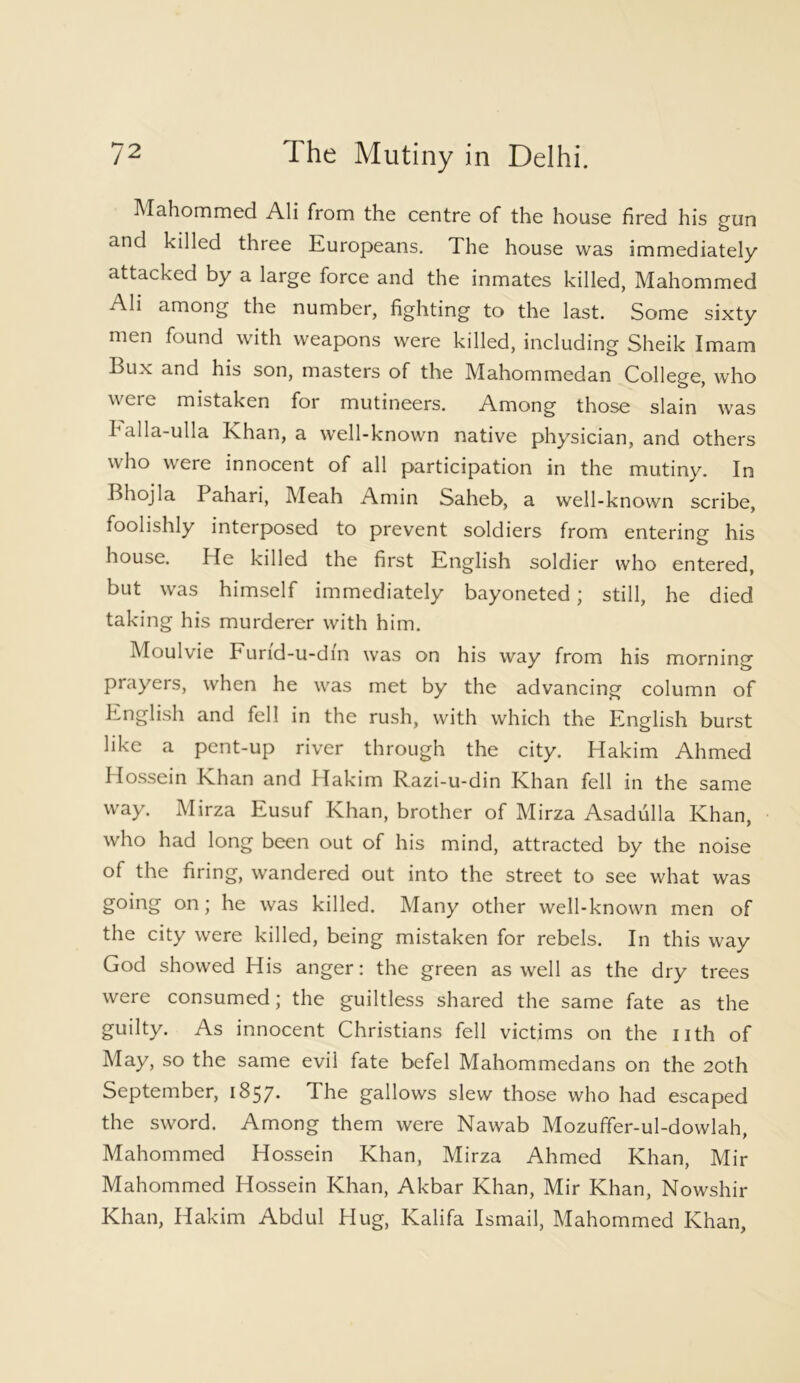 Mahommed Ali from the centre of the house fired his gun and killed three Europeans. The house was immediately attacked by a large force and the inmates killed, Mahommed Ali among the number, fighting to the last. Some sixty men found with weapons were killed, including Sheik Imam Bux and his son, masters of the Mahommedan College, who ^cn_ mistaken for mutineers. Among those slain was I alla-ulla Khan, a well-known native physician, and others who were innocent of all participation in the mutiny. In Bhojla I ahari, Meah Amin Saheb, a well-known scribe, foolishly interposed to prevent soldiers from entering his house. He killed the first English soldier who entered, but was himself immediately bayoneted; still, he died taking his murderer with him. Moulvie Furid-u-din was on his way from his morning prayers, when he was met by the advancing column of English and fell in the rush, with which the English burst like a pent-up river through the city. Hakim Ahmed IIossein Khan and Hakim Razi-u-din Khan fell in the same way. Mirza Eusuf Khan, brother of Mirza Asadulla Khan, who had long been out of his mind, attracted by the noise of the firing, wandered out into the street to see what was going on; he was killed. Many other well-known men of the city were killed, being mistaken for rebels. In this way God showed His anger: the green as well as the dry trees were consumed; the guiltless shared the same fate as the guilty. As innocent Christians fell victims on the nth of May, so the same evil fate befel Mahommedans on the 20th September, 1857* The gallows slew those who had escaped the sword. Among them were Nawab Mozuffer-ul-dowlah, Mahommed Hossein Khan, Mirza Ahmed Khan, Mir Mahommed Hossein Khan, Akbar Khan, Mir Khan, Nowshir Khan, Hakim Abdul Hug, Kalifa Ismail, Mahommed Khan,