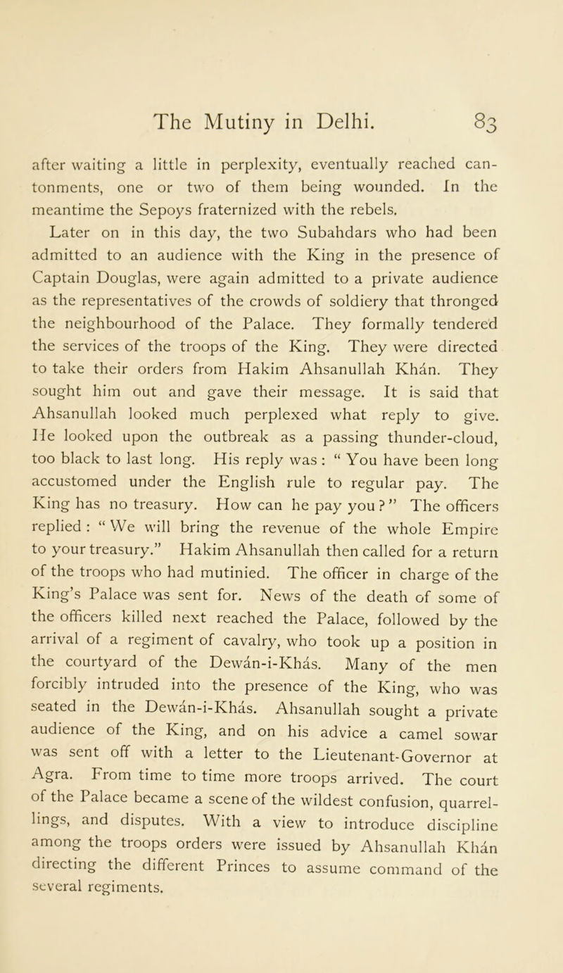 after waiting a little in perplexity, eventually reached can- tonments, one or two of them being wounded. In the meantime the Sepoys fraternized with the rebels. Later on in this day, the two Subahdars who had been admitted to an audience with the King in the presence of Captain Douglas, were again admitted to a private audience as the representatives of the crowds of soldiery that thronged the neighbourhood of the Palace. They formally tendered the services of the troops of the King. They were directed to take their orders from Hakim Ahsanullah Khan. They sought him out and gave their message. It is said that Ahsanullah looked much perplexed what reply to give. He looked upon the outbreak as a passing thunder-cloud, too black to last long. His reply was : “You have been long accustomed under the English rule to regular pay. The King has no treasury. How can he pay you?” The officers replied : “ We will bring the revenue of the whole Empire to your treasury.” Hakim Ahsanullah then called for a return of the troops who had mutinied. The officer in charge of the King’s Palace was sent for. News of the death of some of the officers killed next reached the Palace, followed by the arrival of a regiment of cavalry, who took up a position in the courtyard of the Dewan-i-Khas. Many of the men forcibly intruded into the presence of the King, who was seated in the Dewan-i-Khas. Ahsanullah sought a private audience of the King, and on his advice a camel sowar was sent off with a letter to the Lieutenant-Governor at From time to time more troops arrived. The court of the Palace became a scene of the wildest confusion, cjuarrel- lings, and disputes. With a view to introduce discipline among the troops orders were issued by Ahsanullah Khan directing the different Princes to assume command of the several regiments.