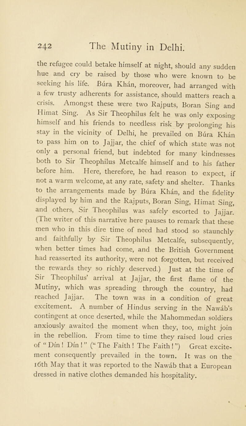 the refugee could betake himself at night, should any sudden hue and cry be raised by those who were known to be seeking his life. Bura Khan, moreover, had arranged with a few trusty adherents for assistance, should matters reach a crisis. Amongst these were two Rajputs, Boran Sing and Himat Sing. As Sir Theophilus felt he was only exposing himself and his friends to needless risk by prolonging his stay in the vicinity of Delhi, he prevailed on Bura Khan to pass him on to Jajjar, the chief of which state was not only a personal friend, but indebted for many kindnesses both to Sir Theophilus Metcalfe himself and to his father before him. Here, therefore, he had reason to expect, if not a warm welcome, at any rate, safety and shelter. Thanks to the arrangements made by Bura Khan, and the fidelity displayed by him and the Rajputs, Boran Sing, Himat Sing, and others, Sir Theophilus was safely escorted to Jajjar. (The writer of this narrative here pauses to remark that these men who in this dire time of need had stood so staunchly and faithfully by Sir Theophilus Metcalfe, subsequently, when better times had come, and the British Government had reasserted its authority, were not forgotten, but received the rewards they so richly deserved.) Just at the time of Sir Theophilus’ arrival at Jajjar, the first flame of the Mutiny, which was spreading through the country, had reached Jajjar. The town was in a condition of great excitement. A number of Hindus serving in the Nawab’s contingent at once deserted, while the Mahommedan soldiers anxiously awaited the moment when they, too, might join in the rebellion. From time to time they raised loud cries of “ Din ! Din ! ” (“ The Faith ! The Faith ! ”) Great excite- ment consequently prevailed in the town. It was on the 16th May that it was reported to the Nawab that a European dressed in native clothes demanded his hospitality.