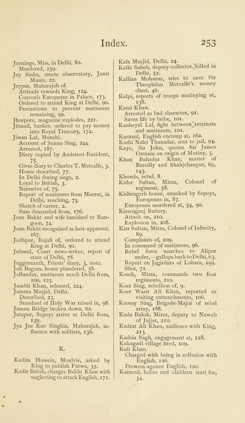 Jennings, Miss, in Delhi, 80. Murdered, 239. Jey Sinha, erects observatory, Jantr Mantr, 22. Jeypur, Maharajah of. Attitude towards King, 124. Conceals Europeans in Palace, 173. Ordered to attend King at Delhi, 90. Precautions to prevent mutineers remaining, 99. Jhorpore, magazine explodes, 221. Jitmall, banker, ordered to pay money into Royal Treasury, 172. Jiwan Lai, Munshi. Account of Sannu Sing, 244. Arrested, 187. Diary copied by Assistant-Resident, 75- Gives diary to Charles T. Metcalfe, 3. House described, 77. In Delhi during siege, 2. Loyal to British, 3. Narrative of, 75. Report of mutineers from Meerut, in Delhi, reaching, 75. Sketch of career, 2. Sum demanded from, 176. Joan Bakht and wife banished to Ran- goon, 74. Joan Bakht recognized as heir-apparent, 167. Jodhpur, Rajah of, ordered to attend King at Delhi, 90. Jubmul, Court news-writer, report of state of Delhi, 78. Juggernauth, Priests’ diary, 3, note. Juli Begum, house plundered, 58- Jullundur, mutineers reach Delhi from, 100, 125. Jumbit Khan, released, 224. Jumma Musjid, Delhi. Described, 23. Standard of Holy War raised in, 98. Jumna Bridge broken down, 62. Jutapur, Sepoys arrive at Delhi from, 139- Jya Jee Rao Singhia, Maharajah, in- fluence with soldiers, 136. K. Kadim Hossein, Moulvie, asked by King to publish Futwa, 35. Kadir Baksh, charges Bakht Khan with neglecting to attack English, 171. Kala Musjid, Delhi, 24. Kalla Saheb, deputy-collector,'.killed in Delhi, 52, Kallian Mohurur, tries to save Sir Theophilus Metcalfe’s money chest, 46. Kalpi, reports of troops mutinying at, 138. Kami Khan. Arrested as bad character, 91. Saves life by bribe, 101. Kanheyal Lai, fight between ^retainers and mutineers, 101. Karnaul, English encamp at, 162. Kashi Nalei Thanadar, sent to jail, 94. Kaye, Sir John, quotes Sir James Outram on origin of Mutiny, 5. Khan Bahadur Khan, master of Bareilly and Shahjehanpur, 69, 143- Khonds, rebel, 8. Kider Sultan, Mirza, Colonel of regiment, 58. Kishengarh house, attacked by Sepoys, Europeans in, 87. Europeans murdered at, 54, 90. Kissenganj Battery. Attack on, 210. Explosion in, 208. Kizr Sultan, Mirza, Colonel of Infantry, 89. Complaints of, 209. In command of mutineers, 96. Rebel force marches to Alipur under,—gallops back to Delhi, 63. Report on Jagirdars of Lohara, 199. Shot, 71. Koash, Mirza, commands two foot regiments, 210. Koer Sing, rebellion of, 9. Koer Wazir Ali Khan, reported as visiting entrenchments, 106. Kooray Sing, Brigade-Major of rebel army, 188. Kuda Baksh, Mirza, deputy to Nawab of Jajjar, 210. Kudrat Ali Khan, audience with King, 213. Kudsia Bagh, engagement at, 128. Kukagadi village fired, 109. Kuli Khan. Charged with being in collusion with English, 126. Prowess against English, 120. Ivurnoul, ladies and children start for, 54-