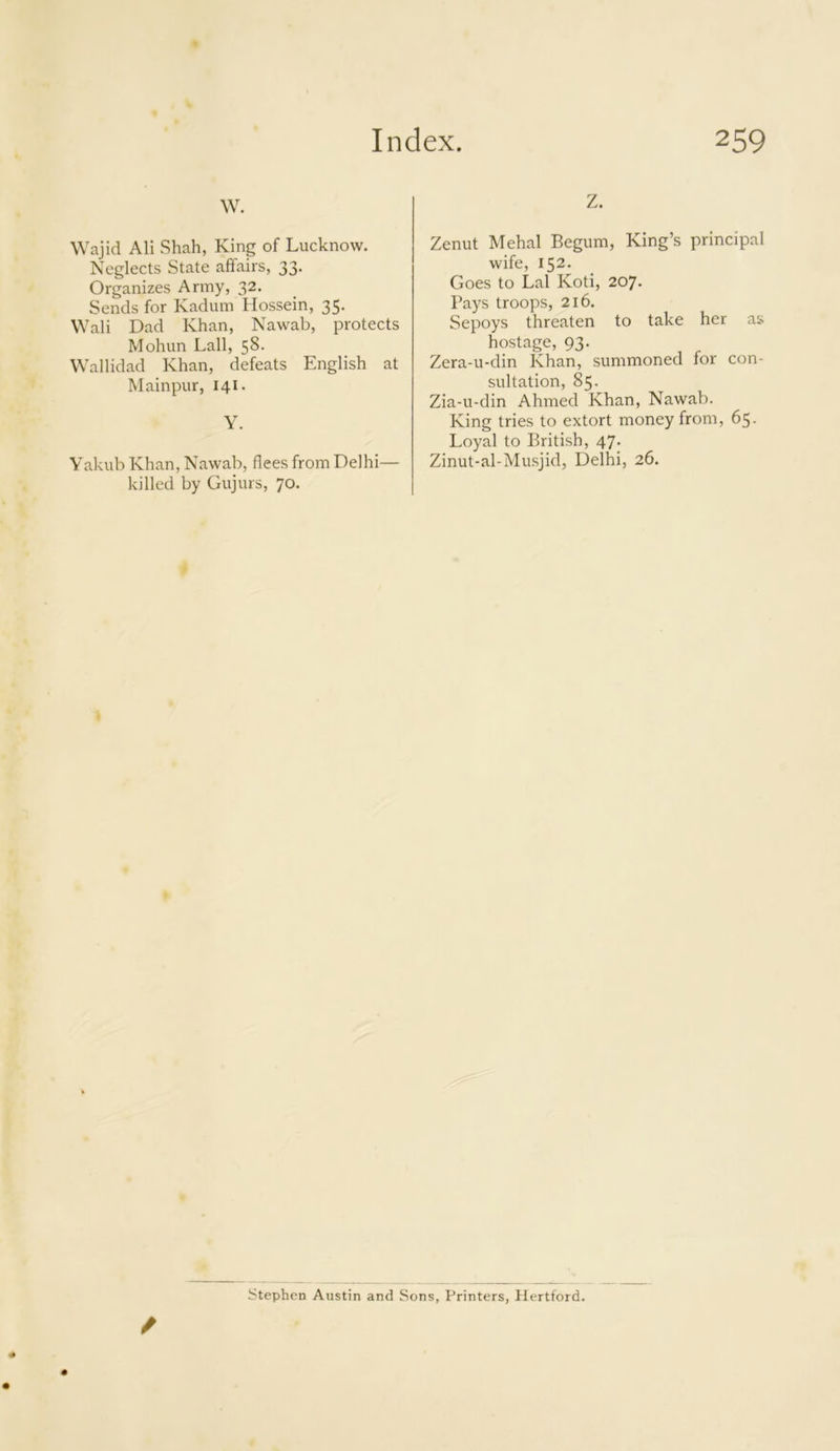 w. Wajid Ali Shah, King of Lucknow. Neglects State affairs, 33. Organizes Army, 32. Sends for Kadum Hossein, 35. Wali Dad Khan, Nawab, protects Mohun Lall, 58- Wallidad Khan, defeats English at Mainpur, 141. Y. Yakub Khan, Nawab, flees from Delhi— killed by Gujurs, 70. Z. Zenut Mehal Begum, King’s principal wife, 152. Goes to Lai Koti, 207. Pays troops, 216. Sepoys threaten to take her as hostage, 93. Zera-u-din Khan, summoned for con- sultation, 85. Zia-u-din Ahmed Khan, Nawab. King tries to extort money from, 65. Loyal to British, 47. Zinut-al-Musjid, Delhi, 26. / Stephen Austin and Sons, Printers, Hertford.