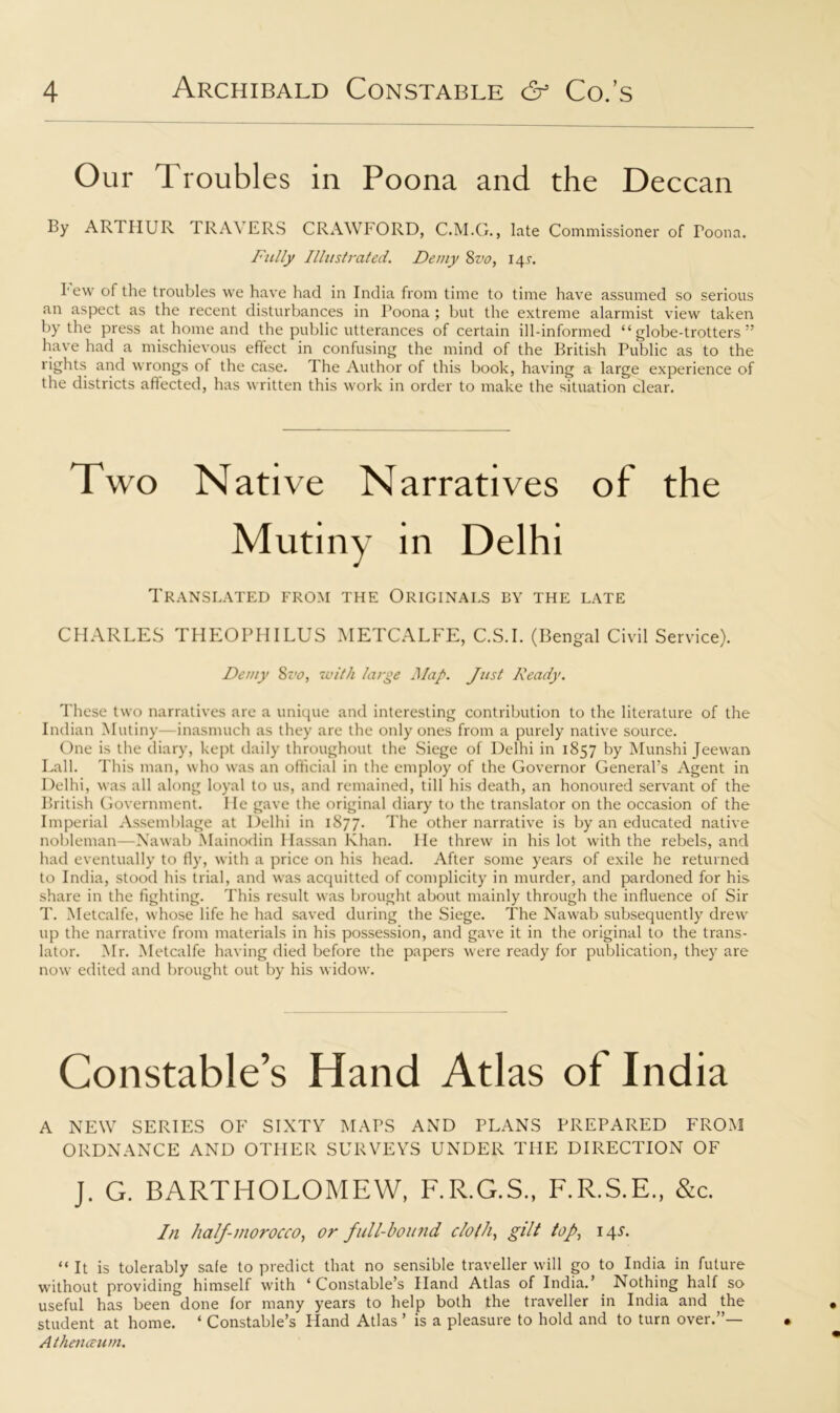 Our Troubles in Poona and the Deccan By ARTHUR TRAVERS CRAWFORD, C.M.G., late Commissioner of Toona. Fully Illustrated. Demy 8vo, 141. I1 ew of the troubles we have had in India from time to time have assumed so serious an aspect as the recent disturbances in I’oona ; but the extreme alarmist view taken by the press at home and the public utterances of certain ill-informed “globe-trotters” have had a mischievous effect in confusing the mind of the British Public as to the rights and wrongs of the case. The Author of this book, having a large experience of the districts affected, has written this work in order to make the situation clear. Two Nati ve Narratives of the Mutiny in Delhi Translated from the Originals by the late CHARLES THEOPHILUS METCALFE, C.S.I. (Bengal Civil Service). Demy 8vo, with large Map. Just Ready. These two narratives are a unique and interesting contribution to the literature of the Indian Mutiny inasmuch as they are the only ones from a purely native source. One is the diary, kept daily throughout the Siege of Delhi in 1857 by Munshi Jeewan Fall. This man, who was an official in the employ of the Governor General’s Agent in Delhi, was all along loyal to us, and remained, till his death, an honoured servant of the British Government. He gave the original diary to the translator on the occasion of the Imperial Assemblage at Delhi in 1877. The other narrative is by an educated native nobleman—Nawab Mainodin Hassan Khan. He threw in his lot with the rebels, and had eventually to fly, with a price on his head. After some years of exile he returned to India, stood his trial, and was acquitted of complicity in murder, and pardoned for his share in the fighting. This result was brought about mainly through the influence of Sir T. Metcalfe, whose life he had saved during the Siege. The Nawab subsequently drew up the narrative from materials in his possession, and gave it in the original to the trans- lator. Mr. Metcalfe having died before the papers were ready for publication, they are now edited and brought out by his widow. Constable’s Hand Atlas of India A NEW SERIES OF SIXTY MAPS AND PLANS PREPARED FROM ORDNANCE AND OTHER SURVEYS UNDER THE DIRECTION OF J. G. BARTHOLOMEW, F.R.G.S., F.R.S.E., &c. In half-morocco, or full-bound cloth, gilt top, 14.L “ It is tolerably safe to predict that no sensible traveller will go to India in future without providing himself with ‘Constable’s Hand Atlas of India.’ Nothing half so useful has been done for many years to help both the traveller in India and the student at home. ‘ Constable’s Hand Atlas ’ is a pleasure to hold and to turn over.”— Athenceum.