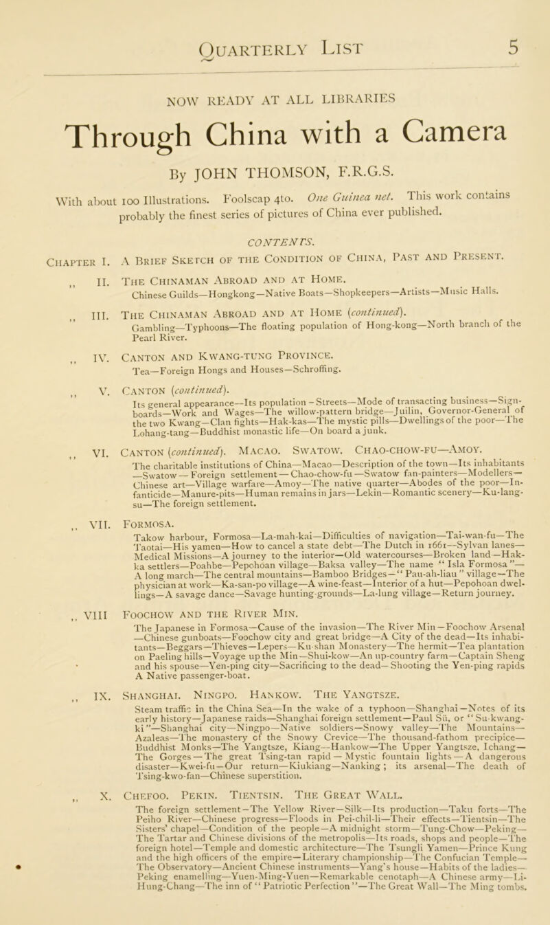 NOW READY AT ALL LIBRARIES Through China with a Camera By JOHN THOMSON, F.R.G.S. With about ioo Illustrations. Foolscap 4to. One Guinea net. This work contains probably the finest series of pictures of China ever published. Chapter I. II. III. IV. V. VI. VII. » » VIII I * IX. X. CONTENTS. A Brief Sketch of the Condition of China, Past and Present. The Chinaman Abroad and at Home. Chinese Guilds—Hongkong—Native Boats—Shopkeepers—Artists—Music Halls. The Chinaman Abroad and at Home [continued). Gambling—Typhoons—The floating population of Hong-kong—North branch of the Pearl River. Canton and Kwang-tung Province. Tea—Foreign Hongs and Houses—Schroffing. Canton (continued). Its general appearance—Its population-Streets—Mode of transacting business—Sign- boards—Work and Wages—The willow-pattern bridge—Juilin, Governor-General of the two Kwang—Clan fights—Hak-kas—The mystic pills—Dwellings of the poor—The Lohang-tang—Buddhist monastic life—On board a junk. Canton (continued). Macao. Swatow. Chao-chow-fu—Amoy. The charitable institutions of China—Macao—Description of the town—Its inhabitants Swatow — Foreign settlement — Chao-chow-fu —Swatow fan-painters—Modellers— Chinese art—Village warfare—Amoy—The native quarter—Abodes of the poor—In- fanticide—Manure-pits—Human remains in jars—Lekin—Romantic scenery—Ku-lang- su—The foreign settlement. Formosa. Takow harbour, Formosa—La-mah-kai—Difficulties of navigation—Tai-wan-fu—The Taotai—His yamen—How to cancel a state debt—The Dutch in 1661—Sylvan lanes— Medical Missions—A journey to the interior—Old watercourses—Broken land — Hak- ka settlers—Poahbe—Pepohoan village—Baksa valley—The name “ Isla Formosa”— A long march—The central mountains—Bamboo Bridges —  Pau-ah-liau ” village—The physician at work—Ka-san-po village—A wine-feast—Interior of a hut—Pepohoan dwel- lings—A savage dance—Savage hunting-grounds—La-lung village—Return journey. Foochow and the River Min. The Japanese in Formosa—Cause of the invasion—The River Min —Foochow Arsenal —Chinese gunboats—Foochow city and great bridge—A City of the dead—Its inhabi- tants—Beggars—Thieves—Lepers—Ku-shan Monastery—The hermit—Tea plantation on Paeling hills—Voyage up the Min—Shui-kow—An up-country farm—Captain Sheng and his spouse—Yen-ping city—Sacrificing to the dead—Shooting the Yen-ping rapids A Native passenger-boat. Shanghai. Ningpo. Hankow. The Yangtsze. Steam traffic in the China Sea—In the wake of a typhoon—Shanghai—Notes of its early history—Japanese raids—Shanghai foreign settlement—Paul Sit, or “ Su-kwang- ki”—Shanghai city—Ningpo—Native soldiers—Snowy valley—The Mountains— Azaleas—The monastery of the Snowy Crevice—The thousand-fathom precipice— Buddhist Monks—The Yangtsze, Kiang—Hankow—The Upper Yangtsze, Ichang— The Gorges — The great Tsing-tan rapid — Mystic fountain lights ■—A dangerous disaster—Kwei-fu —Our return—Kiukiang—Nanking ; its arsenal—The death of Tsing-kwo-fan—Chinese superstition. Chefoo. Pekin. Tientsin. The Great Wall. The foreign settlement—The Yellow River—Silk—Its production—Taku forts—The Peiho River—Chinese progress—Floods in Pei-chil-li—Their effects—Tientsin—The Sisters’ chapel—Condition of the people—A midnight storm—Tung-Chow—Peking— The Tartar and Chinese divisions of the metropolis—Its roads, shops and people—The foreign hotel—Temple and domestic architecture—The Tsungli Yamen—Prince Rung and the high officers of the empire—Literary championship—The Confucian Temple— The Observatory—Ancient Chinese instruments—Yang’s house—Habits of the ladies— Peking enamelling—Yuen-Ming-Yuen—Remarkable cenotaph—A Chinese army—Li- Hung-Chang—The inn of “ Patriotic Perfection”—The Great Wall—The Ming tombs.