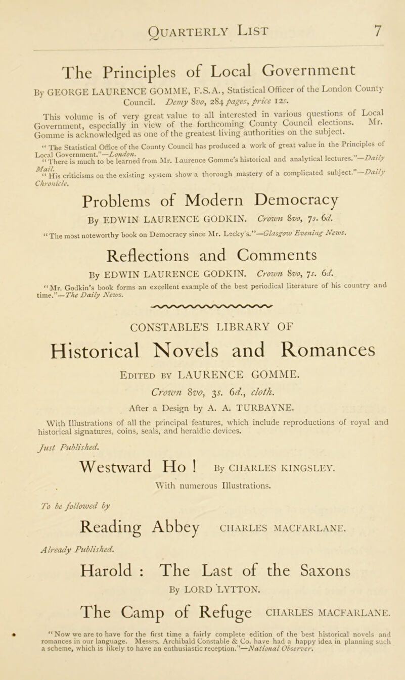 /V The Principles of Local Government By GEORGE LAURENCE GOMME, F.S.A., Statistical Officer of the London County Council. Demy 8vo, 284 pages, price 12s. This volume is of very great value to all interested in various questions of Local Government, especially in view of the forthcoming County Council elections. Mi. Gomme is acknowledged as one of the greatest living authorities on the subject. “ The Statistical Office of the County Council has produced a work of great value in the Principles of Local Government.”—London. . , . , . . „ „ n “ There is much to be learned from Mr. Laurence Gomme s historical and analytical lectures. Daily Mail. “ His criticisms on the existing system show a thorough mastery Chronicle. of a complicated subject.”—Daily Problems of Modern Democracy By EDWIN LAURENCE GODKIN. Crown 8vo, 7s. 6d. “ The most noteworthy book on Democracy since Mr. Lecky’s.”—Glasgow Evening Nezvs. Reflections and Comments By EDWIN LAURENCE GODKIN. Crown 8vo, 7s. 6d. “ Mr. Godkin’s book forms an excellent example of the best periodical literature of his country and time.”—The Daily News. CONSTABLE’S LIBRARY OF Historical Novels and Romances Edited by LAURENCE GOMME. Crown Sz>o, 3L 6d., cloth. After a Design by A. A. TURBAYNE. With Illustrations of all the principal features, which include reproductions of royal and historical signatures, coins, seals, and heraldic devices. Just Published. Westward Ho! By ciiarles kingsley. With numerous Illustrations. To be followed by Reading Abbey ciiarles macearlane. Already Published. Harold : The Last of the Saxons By LORD LYTTON. The Camp of Refuge ciiarles macfarlane. “ Now we are to have for the first time a fairly complete edition of the best historical novels and romances in our language. Messrs. Archibald Constable & Co. have had a happy idea in planning such a scheme, which is likely to have an enthusiastic reception.”—National Observer.