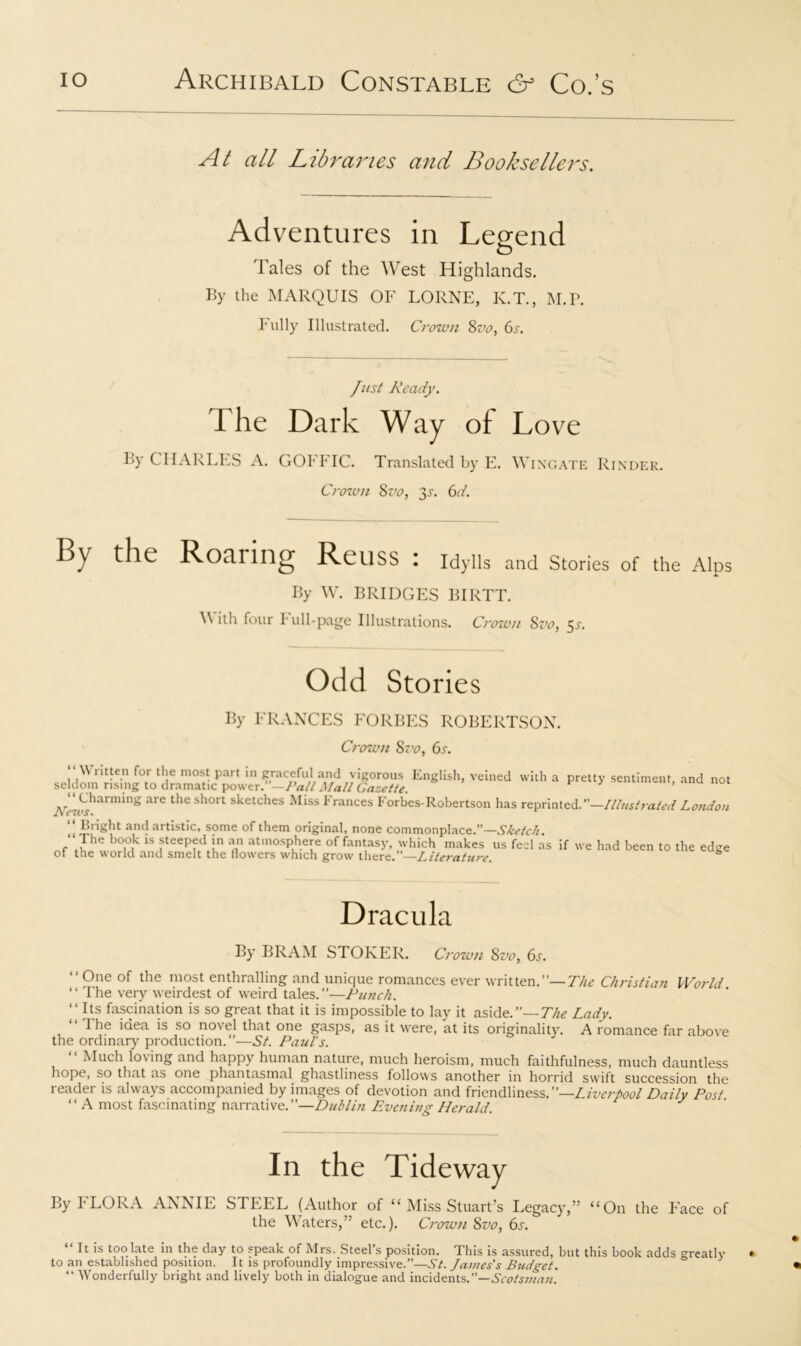 At all Libraries and Booksellers. Adventures in Legend Tales of the West Highlands. By the MARQUIS OF LORNE, K.T., M.P. Fully Illustrated. Crown Svo, 6s. Just Ready. 1 he Dark Way of Love By CHARLES A. GOFFIC. Translated by E. Wingate Rinder. Crown 8vo, 31. 6d. By the Roaring ReilSS : Idylls and Stories of the Alps By W. BRIDGES BIRTT. With four Full-page Illustrations. Crown Svo, 5s. Odd Stories By FRANCES FORBES ROBERTSON. Crown Svo, 6s. “ Written for the most part in graceful and vigorous English, veined with a pretty sentiment, and not seldom rising to dramatic power. —Pall Mall Gazette. lVLh'MmW& arC ttlC s^ort s*cetc*les ^I*ss trances Forbes-Robertson has reprinted.”—Illustrated London “ Bright and artistic, some of them original, none commonplace.”—Sketch ‘ The book is steeped in an atmosphere of fantasy, which makes us feel as if we had been to the edge of the world and smelt the flowers which grow there.”—Literature. Dracula By BRAM STOKER. Crown 8vo, 6s. “One of the most enthralling and unique romances ever written.”— The Christian World “ The very weirdest of weird tales.”—Punch. “Its fascination is so great that it is impossible to lay it aside.”— The Lady. “The idea is so novel that one gasps, as it were, at its originality. A romance far above the ordinary production.”—St. Paul's. “ Much loving and happy human nature, much heroism, much faithfulness, much dauntless hope, so that as one phantasmal ghastliness follows another in horrid swift succession the reader is always accompanied by images of devotion and friendliness.”—Liverpool Daily Post “ A most fascinating narrative.”—Dublin Evening Herald. In the Tideway By FLORA ANNIE STEEL (Author of “ Miss Stuart’s Legacy,” “On the Face of the Waters,” etc.). Crown Svo, 6s. “ R !s too late in the day to speak of Mrs. Steel’s position. This is assured, but this book adds greatly to an established position. It is profoundly impressive.”—St. James's Budget. “ Wonderfully bright and lively both in dialogue and incidents.”—Scotsman.