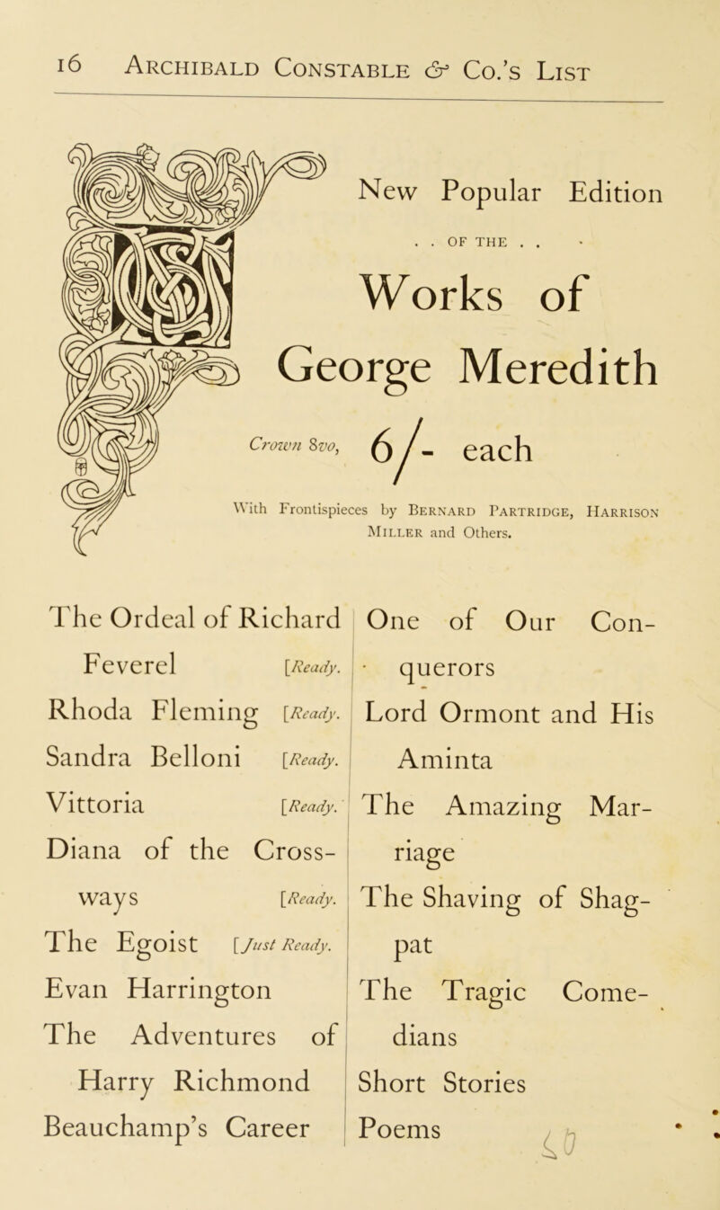 New Popular Edition OF THE Works of George Meredith - each Crown 8vo, W ith Frontispieces by Bernard Partridge, Harrison Miller and Others. The Ordeal of Richard Feverel [Ready. Rhoda Fleming [Ready. Sandra Belloni [Ready. Vittoria \_Ready. Diana of the Cross- ways The Egoist [Ready. [Just Ready. Evan Harrington The Adventures of Harry Richmond Beauchamp’s Career One of Our Con- querors Lord Ormont and His Aminta The Amazing Mar- riage The Shaving of Shag- pat The Tragic Come- dians Short Stories Poems