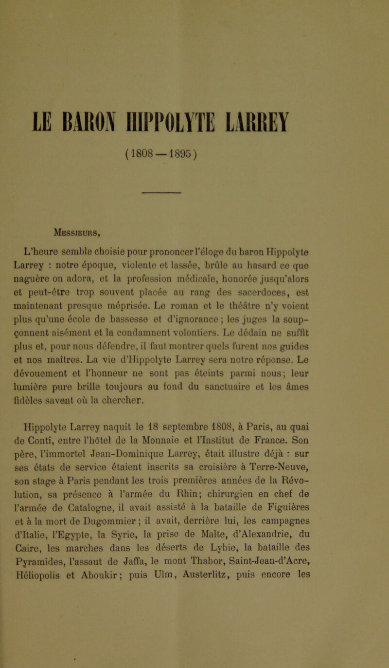 (1808 — 1895) MESSiEuns, L’heure semble choisie pour prononcer l’éloge du baron Hippolyte Larrey : notre époque, violente et lassée, brûle au hasard ce que naguère on adora, et la profession médicale, honorée jusqu’alors et peut-être trop souvent placée au rang des sacerdoces, est maintenant presque méprisée. Le roman et le théâtre n’y voient plus qu’une école de bassesse et d’ignorance ; les juges la soup- çonnent aisément et la condamnent volontiers. Le dédain ne suffît plus et, pour nous défendre, il faut montrer quels furent nos guides et nos maîtres. La vie d’Hippolyte Larrey sera notre réponse. Le dévouement et l’honneur ne sont pas éteints parmi nous; leur lumière pure brille toujours au fond du sanctuaire et les âmes fidèles savent où la chercher. Hippolyte Larrey naquit le 18 septembre 1808, à Paris, au quai de Conti, entre l’hôtel de la Monnaie et l’Institut de France. Son père, l’immortel Jean-Dominique Larrey, était illustre déjà : sur ses états de service étaient inscrits sa croisière à Terre-Neuve, son stage à Paris pendant les trois premières années de la Révo- lution, sa présence à l’armée du Rhin; chirurgien en chef de l’armée de Catalogne, il avait assisté à la bataille de Figuières et à la mort de Dugommier ; il avait, derrière lui, les campagnes d’Italie, l’Egypte, la Syrie, la prise de Malte, d’Alexandrie, du Caire, les marches dans les déserts de Lybie, la bataille des Pyramides, l’assaut de Jaffa, le mont Thabor, Saint-Jean-d’Acre, Héliopolis et Aboukir; puis Ulm, Austerlitz, puis encore les