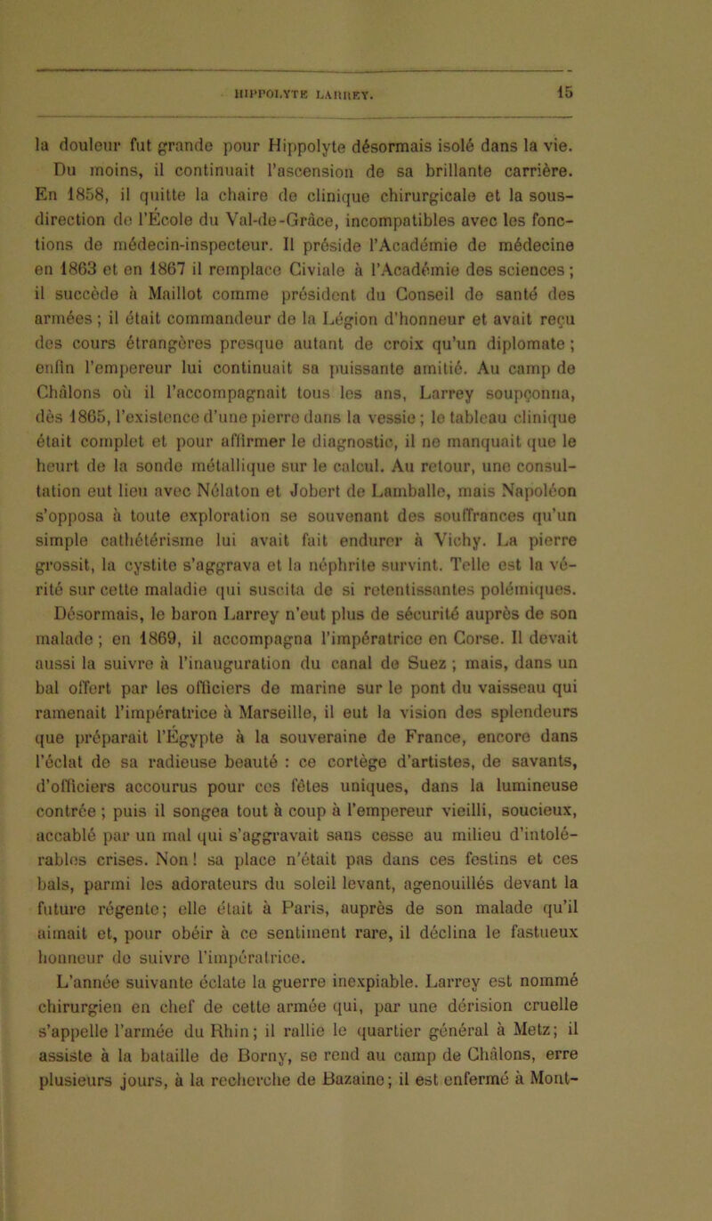 la douleur fut grande pour Hippolyte désormais isolé dans la vie. Du moins, il continuait l’ascension de sa brillante carrière. En 1858, il quitte la chaire de clinique chirurgicale et la sous- direction do l’Ecole du Val-de-Gràce, incompatibles avec les fonc- tions de médecin-inspecteur. Il préside l’Académie de médecine en 1863 et en 1867 il remplace Giviale à l’Académie des sciences; il succède à Maillot comme président du Conseil de santé des armées ; il était commandeur de la Légion d’honneur et avait reçu des cours étrangères presque autant de croix qu’un diplomate ; enlîn l’emj)ereur lui continuait sa ymissante amitié. Au camp de Chàlons où il l’accompagnait tous les ans, Larrey soupçonna, dès 1865, l’existence d’une pierre dans la vessie ; le tableau clinique était complet et pour affirmer le diagnostic, il ne manquait que le heurt de la sonde métallique sur le calcul. Au retour, une consul- tation eut lieu avec Nélaton et Jobert de Lamballe, mais Napoléon s’opposa à toute exploration se souvenant des soulTrances qu’un simple cathétérisme lui avait fait endurer à Vichy. La pierre grossit, la cystite s’aggrava et la néphrite survint. Telle est la vé- rité sur cette maladie qui suscita de si retentissantes polémicpies. Désormais, le baron Larrey n’eut plus de sécurité auprès de son malade ; en 1869, il accompagna l’impératrice en Corse. Il devait aussi la suivre à l’inauguration du canal de Suez ; mais, dans un bal offert par les ofliciers de marine sur le pont du vaisseau qui ramenait l’impératrice à Marseille, il eut la vision des splendeurs que préparait l’Égypte à la souveraine de France, encore dans l’éclat de sa radieuse beauté : ce cortège d’artistes, de savants, d’officiers accourus pour ces fêtes uniques, dans la lumineuse contrée ; puis il songea tout à coup à l’empereur vieilli, soucieux, accablé par un mal qui s’aggravait sans cesse au milieu d’intolé- rables crises. Non ! sa place n'était pas dans ces festins et ces bals, parmi les adorateurs du soleil levant, agenouillés devant la future régente; elle était à Paris, auprès de son malade qu’il aimait et, pour obéir à ce sentiment rare, il déclina le fastueux honneur do suivre l’impératrice. L’année suivante éclate la guerre inexpiable. Larrey est nommé chirurgien en chef de cette armée qui, par une dérision cruelle s’appelle l’armée du Rhin; il rallie le quartier général à Metz; il assiste à la bataille de Borny, se rend au camp de Chàlons, erre plusieurs jours, à la recherche de Bazaine; il est enfermé à Mont-