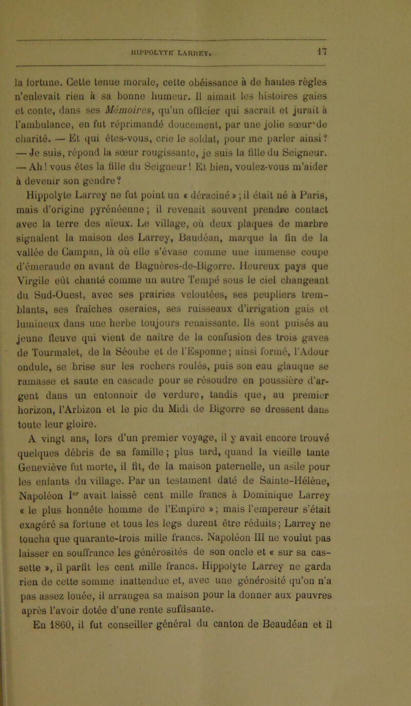 ■n la fortune. Cette tenue morale, cette obéissance à de hautes règles n’enlevait rien à sa bonne humeur. Il aimait les histoires gaies et conte, dans ses Mémoires, (ju’un oflicier qui sacrait et jurait à l’ambulance, en fut réprimandé doucement, par une jolie sœur'de charité. — Et qui êtes-vous, crie le soldat, pour me parler ainsi? — Je suis, répond la sœur rougissante, je suis la fille du Seigneur. — Ah ! vous êtes la fille du Seigneur ! Et bien, voulez-vous m’aider à devenir son gendre? Hippolyte Larrey ne fut point un « déraciné » ; il était né à Paris, mais d’origine pyrénéenne ; il revenait souvent prendre contact avec la terre des aïeux. Le village, où deux plaques de marbre signalent la maison des Larrey, Buudéau, marque la fin de la vallée de Campan, là où elle s’évase comme une immense coupe d’émeraude en avant de 13agnères-de-Bigorre. Heureux pays que Virgile eût chanté comme un autre Tempé sous le ciel changeant du Sud-üuest, avec ses prairies veloutées, ses peupliers trem- blants, ses fraîches oseraies, ses ruisseaux d’irrigation gais et lumineux dans une herbe toujours renaissante. Ils sont puisés au jeune fleuve qui vient de naitre de la confusion des trois gaves de Tourmalet, de la Séoube et de l’Esponne ; ainsi formé, l’Adour ondule, se brise sur les rochers roulés, puis son eau glauque se ramasse et saute en cascade pour se résoudre en poussière d’ar- gent dans un entonnoir de verdure, tandis que, au premier horizon, l’Arbizon et le pic du Midi de Bigorre se dressent dans toute leur gloire. A vingt ans, lors d’un premier voyage, il y avait encore trouvé quelques débris de sa famille ; plus tard, quand la vieille tante Geneviève fut morte, il lit, de la maison paternelle, un asile pour les enfants du village. Par un testament daté de Sainte-Hélène, Napoléon P'' avait laissé cent mille francs à Dominique Larrey « le plus honnête homme de l’Empire » ; mais l’empereur s’était exagéré sa fortune et tous les legs durent être réduits; Lai’rey ne toucha que quarante-trois mille francs. Napoléon III ne voulut pas laisser eu souffrance les générosités de son oncle et « sur sa cas- sette », il parfit les cent mille francs. Hippolyte Larrey ne garda rien de cette somme inattendue et, avec une générosité qu’on n’a pas assez louée, il arrangea sa maison pour la donner aux pauvres après l’avoir dotée d’une rente suffisante. En 1800, il fut conseiller général du canton de Beaudéan et il