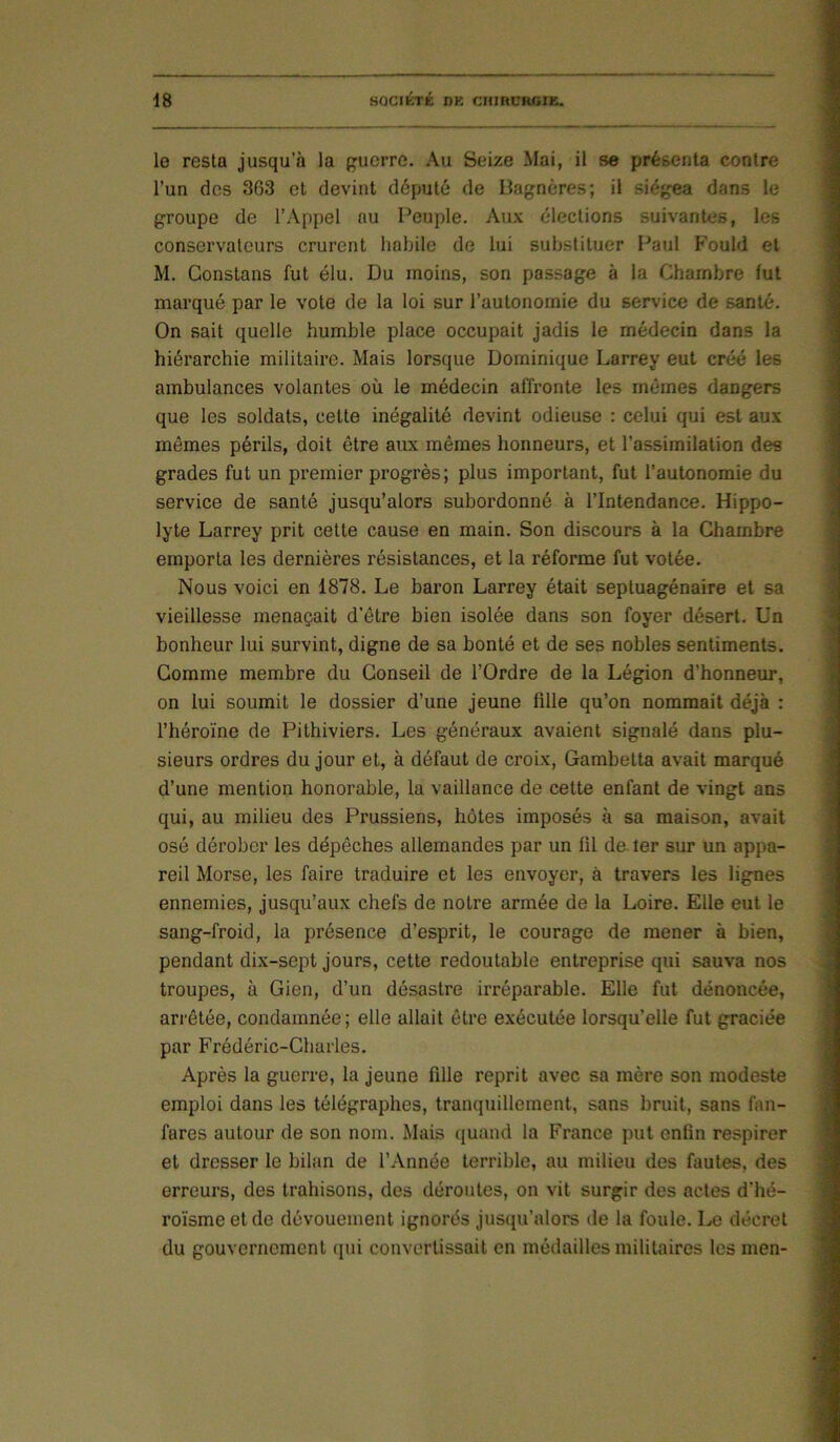 le resta jusqu'à la guerre. Au Seize Mai, il se présenta contre l’un des 363 et devint député de Dagnères; il siégea dans le groupe de l’Appel au Peuple. Aux élections suivantes, les conservateurs crurent habile de lui substituer Paul Fould et M. Constans fut élu. Du moins, son passage à la Chambre fut marqué par le vote de la loi sur l’autonomie du service de santé. On sait quelle humble place occupait jadis le médecin dans la hiérarchie militaire. Mais lorsque Dominique Larrey eut créé les ambulances volantes où le médecin affronte les mômes dangers que les soldats, cette inégalité devint odieuse : celui qui est aux mômes périls, doit être aux mêmes honneurs, et l’assimilation des grades fut un premier progrès; plus important, fut l’autonomie du service de santé jusqu’alors subordonné à l’Intendance. Hippo- lyte Larrey prit cette cause en main. Son discours à la Chambre emporta les dernières résistances, et la réforme fut votée. Nous voici en 1878. Le baron Larrey était septuagénaire et sa vieillesse menaçait d'être bien isolée dans son foyer désert. Un bonheur lui survint, digne de sa bonté et de ses nobles sentiments. Gomme membre du Conseil de l’Ordre de la Légion d’honneur, on lui soumit le dossier d’une jeune fille qu’on nommait déjà : l’héroïne de Pithiviers. Les généraux avaient signalé dans plu- sieurs ordres du jour et, à défaut de croix, Gambetta avait marqué d’une mention honorable, la vaillance de cette enfant de vingt ans qui, au milieu des Prussiens, hôtes imposés à sa maison, avait osé dérober les dépêches allemandes par un fil de ter sur un appa- reil Morse, les faire traduire et les envoyer, à travers les lignes ennemies, jusqu’aux chefs de notre armée de la Loire. Elle eut le sang-froid, la présence d’esprit, le courage de mener à bien, pendant dix-sept jours, cette redoutable entreprise qui sauva nos troupes, à Gien, d’un désastre irréparable. Elle fut dénoncée, ari'êtée, condamnée ; elle allait être exécutée lorsqu’elle fut graciée par Frédéric-Charles. Après la guerre, la jeune fille reprit avec sa mère son modeste emploi dans les télégraphes, tranquillement, sans bruit, sans fan- fares autour de son nom. Mais (juand la France put enfin respirer et drosser le bilan de l’Année terrible, au milieu des fautes, des erreurs, des trahisons, des déroutes, on vit surgir des actes d’hé- roïsme et de dévouement ignorés jusqu’alors de la foule. Le décret du gouvernement qui convertissait en médailles militaires les men-