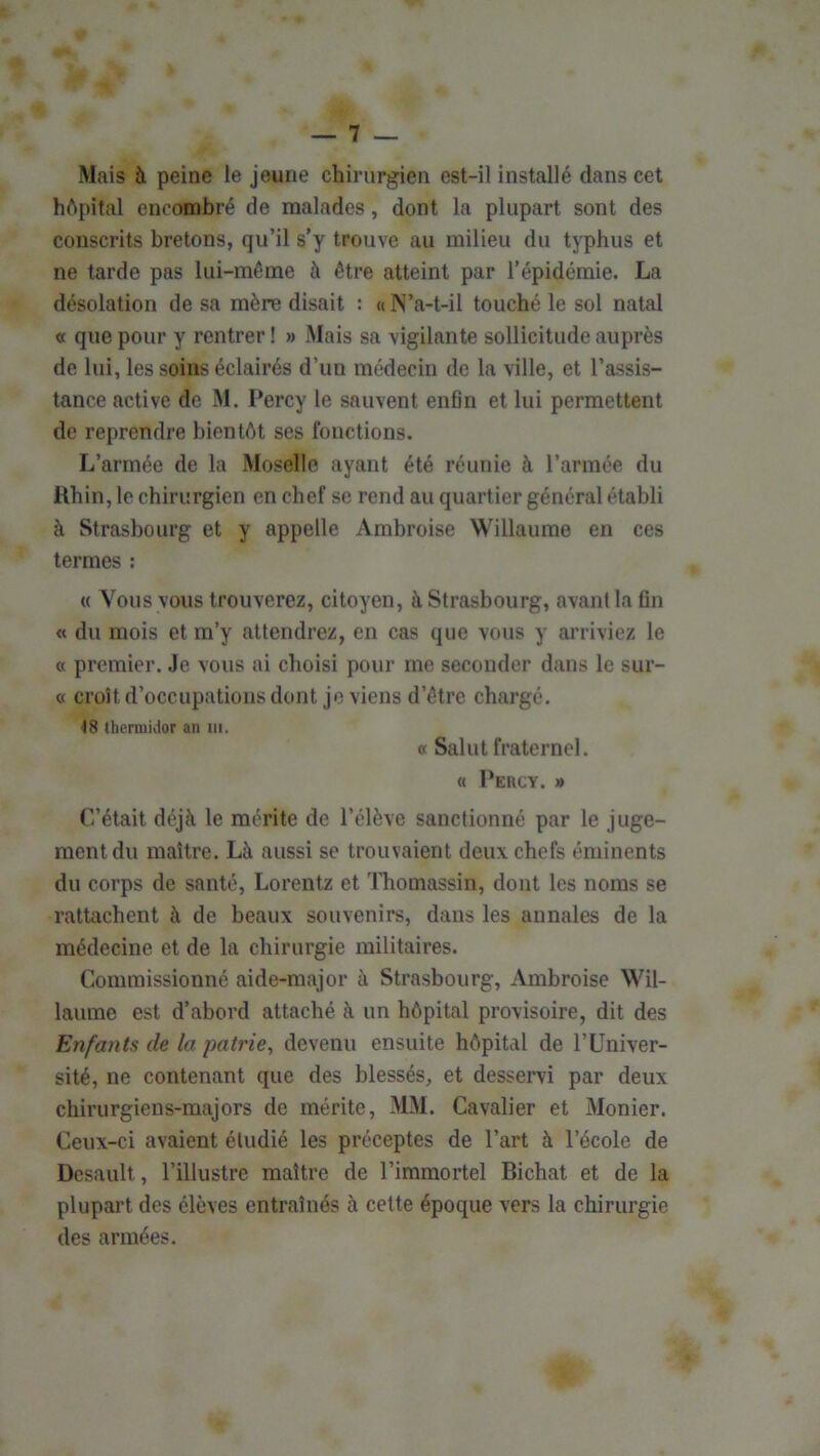 Mais à peine le jeune chirurgien est-il installé dans cet hôpital encombré de malades, dont la plupart sont des conscrits bretons, qu’il s’y trouve au milieu du typhus et ne tarde pas lui-même à être atteint par l’épidémie. La désolation de sa mère disait : «N’a-t-il touché le sol natal « que pour y rentrer ! » Mais sa vigilante sollicitude auprès de lui, les soins éclairés d’un médecin de la ville, et l’assis- tance active de M. Percy le sauvent enfln et lui permettent de reprendre bientôt ses fonctions. L’armée de la Moselle ayant été réunie à l’année du Rhin, le chirurgien en chef se rend au quartier général établi à Strasbourg et y appelle Ambroise Willaume en ces termes : « Vous vous trouverez, citoyen, à Strasbourg, avant la Gn « du mois et m’y attendrez, en cas que vous y arriviez le « premier. Je vous ai choisi pour me seconder dans le sur- « croît d’occupations dont je viens d’être chargé. thermidor an ni. « Salut fraternel. « Percy. » C’était déjà le mérite de l’élève sanctionné par le juge- ment du maître. Là aussi se trouvaient deux chefs éminents du corps de santé, Lorentz et ITiomassin, dont les noms se rattachent à de beaux souvenirs, dans les annales de la médecine et de la chirurgie militaires. Commissionné aide-major à Strasbourg, Ambroise Wil- laume est d’abord attaché à un hôpital provisoire, dit des Enfants de la patrie^ devenu ensuite hôpital de l’Univer- sité, ne contenant que des blessés, et desservi par deux chirurgiens-majors de mérite, MM. Cavalier et Monier. Ceux-ci avaient étudié les préceptes de l’art à l’école de Desault, l’illustre maître de l’immortel Bichat et de la plupart des élèves entraînés à cette époque vers la chirurgie des armées.