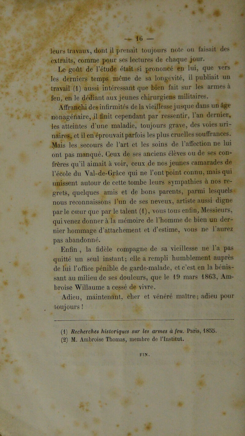 ♦ 10 — leurs travaux, dont il Pnniait toujours note ou faisait des extraits, comme pour ses lectures de chaque jour. Le goût de l’étude était ^si prononcé en lui, que vers les derniers temps même de sa longévité, il publiait un travail (1) aussi intéressant que bien fait sur les armes à feu, en le dédiant aux jeunes chirurgiens militaires. Affranchi des infirmités de la vieillesse jusque dans un âge nonagénaire, il finit cependant par ressentir, l’an dernier, les atteintes d’une maladie, toujours grave, des voies uri- naires, et il en éprouvait parfois les plus cruelles souffrances. Mais les secours de l’art et les soins de l’affection ne lui ont pas manqué. Ceux de ses anciens élèves ou de ses con- frères qu’il aimait à voir, ceux de nos jeunes camarades de l’école du Val-de-Grâce qui ne l’ont point connu, mais qui unissent autour de cette tombe leurs sympathies à nos re- grets, quelques amis et de bons parents, parmi lesquels nous reconnaissons l’un de ses neveux, artiste aussi digne par le cœur que par le talent (1), vous tous enfin. Messieurs, qui venez donner à la mémoire de l’homme de bien un der- nier hommage d’attachement et d’estime, vous ne 1 aurez pas abandonné. Enfin , la fidèle compagne de sa vieillesse ne l’a pas quitté un seul instant; elle a rempli humblement auprès de lui l’office pénible de garde-malade, et c’est en la bénis- sant au milieu de ses douleurs, que le 19 mars 1863, Am- broise Willaume a cessé de vivre. Adieu, maintenant, cher et vénéré maître ; adieu pour toujours ! (1) Recherches historiques sur les armes à feu. Paris, 1855. (2) M. Ambroise Thomas, membre de l'Institut. FIN.