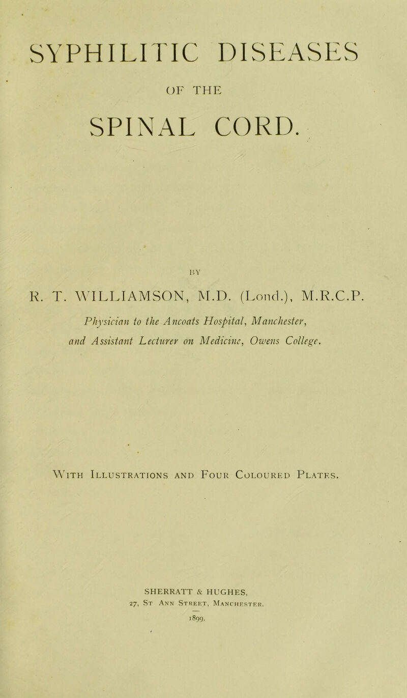 SYPHILITIC DISEASES OF THE SPINAL CORD. BY R. T. WILLIAMSON, M.D. (LoncL), M.R.C.P. Physician to the Ancoats Hospital, Manchester, and Assistant Lecturer on Medicine, Owens College. With Illustrations and Four Coloured Plates. SHERRATT & HUGHES, 27, St Ann Street, Manchester.